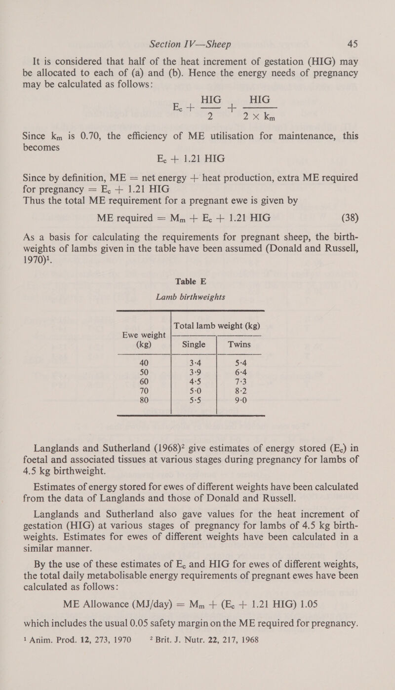 It is considered that half of the heat increment of gestation (HIG) may be allocated to each of (a) and (b). Hence the energy needs of pregnancy may be calculated as follows:  Since k, is 0.70, the efficiency of ME utilisation for maintenance, this becomes E, + 1.21 HIG Since by definition, ME = net energy + heat production, extra ME required for pregnancy = E, + 1.21 HIG Thus the total ME requirement for a pregnant ewe is given by ME required = M,, + E. + 1.21 HIG (38) As a basis for calculating the requirements for pregnant sheep, the birth- weights of lambs given in the table have been assumed (Donald and Russell, 1970)}. Table E    Total lamb weight (kg) Ewe weight |————_—______—__—_— (kg) Single Twins 40 3°4 5°4 50 3°9 6:4 60 4°5 7:3 70 5:0 8-2 80 5:5 9-0 Langlands and Sutherland (1968)? give estimates of energy stored (E,) in foetal and associated tissues at various stages during pregnancy for lambs of 4.5 kg birthweight. Estimates of energy stored for ewes of different weights have been calculated from the data of Langlands and those of Donald and Russell. Langlands and Sutherland also gave values for the heat increment of gestation (HIG) at various stages of pregnancy for lambs of 4.5 kg birth- weights. Estimates for ewes of different weights have been calculated in a similar manner. By the use of these estimates of E, and HIG for ewes of different weights, the total daily metabolisable energy requirements of pregnant ewes have been calculated as follows: ME Allowance (MJ/day) = Mm + (Ec. + 1.21 HIG) 1.05 which includes the usual 0.05 safety margin on the ME required for pregnancy. 1 Anim. Prod. 12, 273, 1970 2 Brit. J. Nutr. 22, 217, 1968