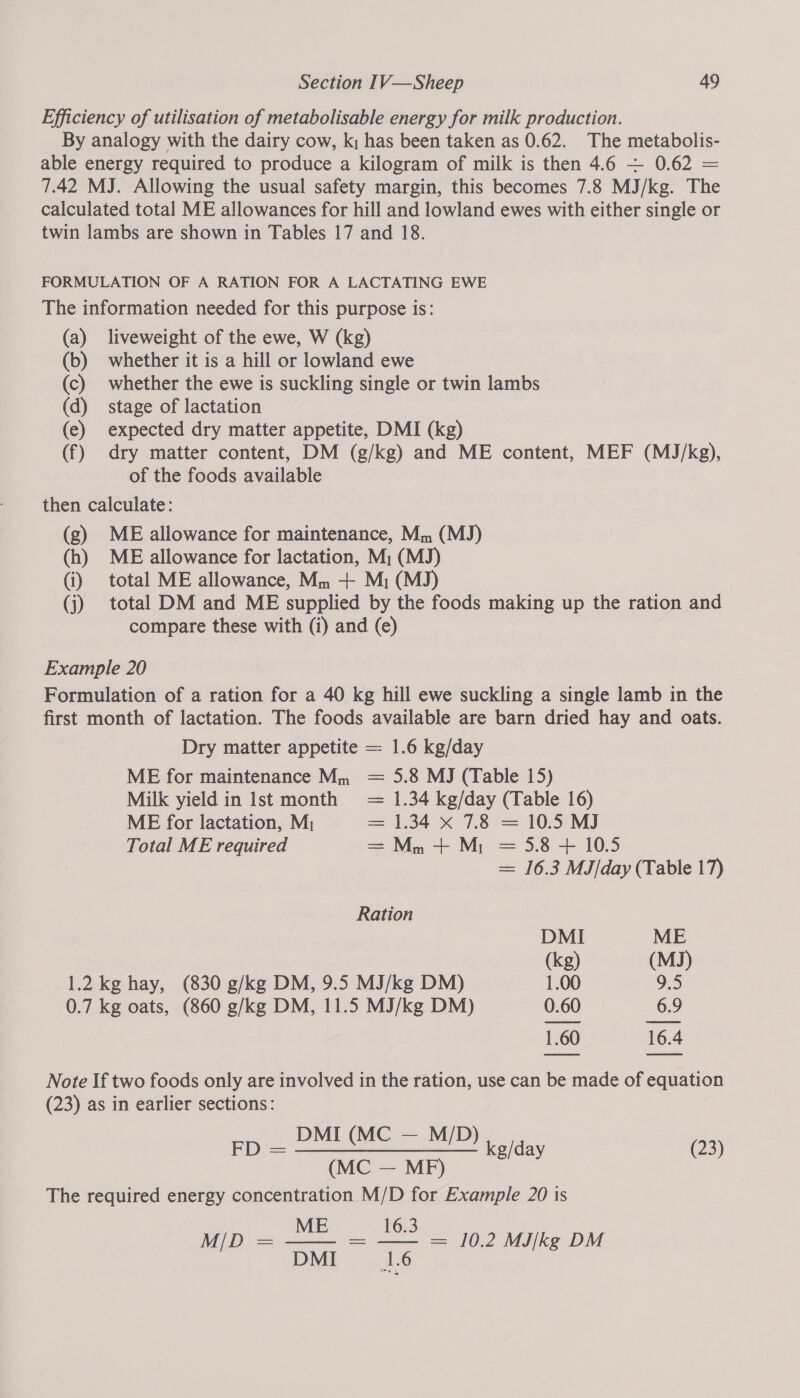 Efficiency of utilisation of metabolisable energy for milk production. By analogy with the dairy cow, k; has been taken as 0.62. The metabolis- able energy required to produce a kilogram of milk is then 4.6 ~— 0.62 = 7.42 MJ. Allowing the usual safety margin, this becomes 7.8 MJ/kg. The calculated total ME allowances for hill and lowland ewes with either single or twin lambs are shown in Tables 17 and 18. FORMULATION OF A RATION FOR A LACTATING EWE The information needed for this purpose is: (a) liveweight of the ewe, W (kg) (b) whether it is a hill or lowland ewe (c) whether the ewe is suckling single or twin lambs (d) stage of lactation (e) expected dry matter appetite, DMI (kg) (f) dry matter content, DM (g/kg) and ME content, MEF (MJ/kg), of the foods available then calculate: (g) ME allowance for maintenance, Mm (MJ) (h) ME allowance for lactation, M; (MJ) (i) total ME allowance, Mm -+ Mi (MJ) (j) total DM and ME supplied by the foods making up the ration and compare these with (i) and (e) Example 20 Formulation of a ration for a 40 kg hill ewe suckling a single lamb in the first month of lactation. The foods available are barn dried hay and oats. Dry matter appetite = 1.6 kg/day ME for maintenance Mm 5.8 MJ (Table 15) Milk yield in Ist month 1.34 kg/day (Table 16) ME for lactation, M; 1.34 x 7.8 = 10.5 MJ ae ae Total ME required Mm + M; = 5.8 + 10.5 = 16.3 MJ/day (Table 17) Ration DMI ME (kg) (MJ) 1.2kg hay, (830 g/kg DM, 9.5 MJ/kg DM) 1.00 9.5 0.7 kg oats, (860 g/kg DM, 11.5 MJ/kg DM) 0.60 6.9 1.60 16.4 Note If two foods only are involved in the ration, use can be made of equation (23) as in earlier sections: _ DMI (MC — M/D) FD kg/day (23) (MC — MF) The required energy concentration M/D for Example 20 is ME 16.3 M/D = — = — = 10.2 MJ/kg DM