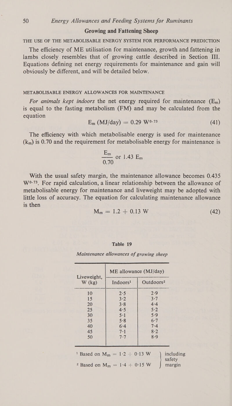 Growing and Fattening Sheep THE USE OF THE METABOLISABLE ENERGY SYSTEM FOR PERFORMANCE PREDICTION The efficiency of ME utilisation for maintenance, growth and fattening in lambs closely resembles that of growing cattle described in Section III. Equations defining net energy requirements for maintenance and gain will obviously be different, and will be detailed below. METABOLISABLE ENERGY ALLOWANCES FOR MAINTENANCE For animals kept indoors the net energy required for maintenance (Em) is equal to the fasting metabolism (FM) and may be calculated from the equation Em (MJ/day) = 0.29 W°:73 (41) The efficiency with which metabolisable energy is used for maintenance (km) is 0.70 and the requirement for metabolisable energy for maintenance is Em —— or 1.43 En 0.70 With the usual safety margin, the maintenance allowance becomes 0.435 W°:73, For rapid calculation, a linear relationship between the allowance of metabolisable energy for maintenance and liveweight may be adopted with little loss of accuracy. The equation for calculating maintenance allowance is then Mn = 1.2 + 0.13 W (42) Table 19 Maintenance allowances of growing sheep  ME allowance (MJ/day)     Liveweight, |-—-—— — — W (kg) Indoors! Outdoors? 10 2°5 2°9 15 3°2 3-7 20 3°8 4-4 25 4°5 5-2 30 5:1 5:9 Se 5°8 6:7 40 6:4 7:4 45 71 8-2 50 7:7 8-9 1 Based on Mm = 1°2 +- 0°13 W including safety 2 Based on Mm = 1°4 + 0°15 W margin