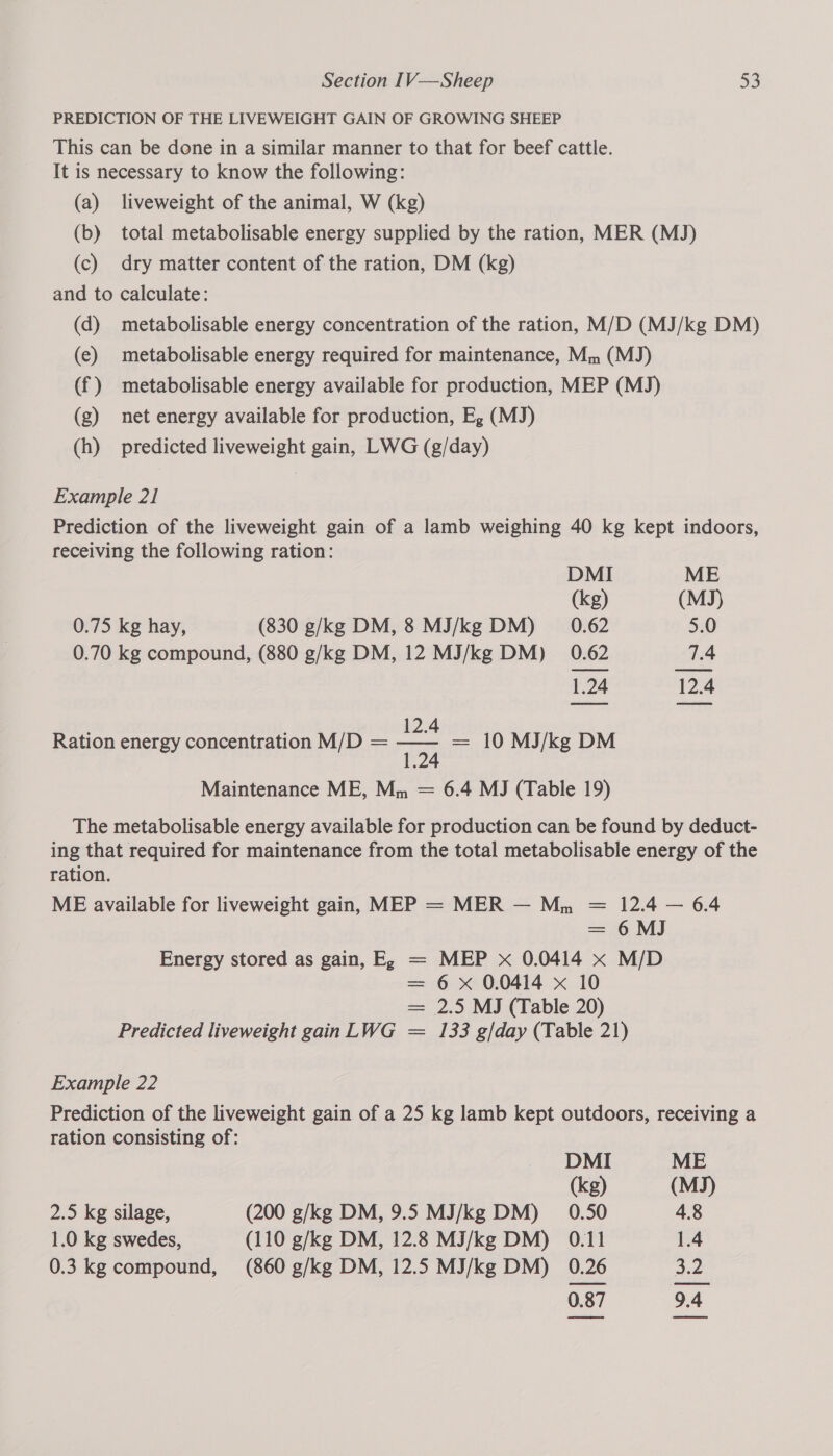 PREDICTION OF THE LIVEWEIGHT GAIN OF GROWING SHEEP This can be done in a similar manner to that for beef cattle. It is necessary to know the following: (a) liveweight of the animal, W (kg) (b) total metabolisable energy supplied by the ration, MER (MJ) (c) dry matter content of the ration, DM (kg) and to calculate: (d) metabolisable energy concentration of the ration, M/D (MJ/kg DM) (e) metabolisable energy required for maintenance, Mm (MJ) (f) metabolisable energy available for production, MEP (MJ) (g) net energy available for production, Eg (MJ) (h) predicted liveweight gain, LWG (g/day) Example 21 Prediction of the liveweight gain of a lamb weighing 40 kg kept indoors, receiving the following ration: DMI ME (kg) (MJ) 0.75 kg hay, (830 g/kg DM, 8 MJ/kg DM) 0.62 5.0 0.70 kg compound, (880 g/kg DM, 12 MJ/kg DM) 0.62 7.4 1.24 12.4 12.4 Ration energy concentration M/D = poy = 10 MJ/kg DM Maintenance ME, Mm = 6.4 MJ (Table 19) The metabolisable energy available for production can be found by deduct- ing that required for maintenance from the total metabolisable energy of the ration. ME available for liveweight gain, MEP = MER — Mn 12.4 — 6.4 6 MJ MEP x 0.0414 x M/D 6 x 0.0414 x 10 2.5 MJ (Table 20) 133 g/day (Table 21) Energy stored as gain, E, (Be Predicted liveweight gain LWG Example 22 Prediction of the liveweight gain of a 25 kg lamb kept outdoors, receiving a ration consisting of: DMI ME (kg) (MJ) 2.5 kg silage, (200 g/kg DM, 9.5 MJ/kg DM) _ 0.50 4.8 1.0 kg swedes, (110 g/kg DM, 12.8 MJ/kg DM) 0.11 1.4 0.3 kg compound, (860 g/kg DM, 12.5 MJ/kg DM) 0.26 Jz ast OA