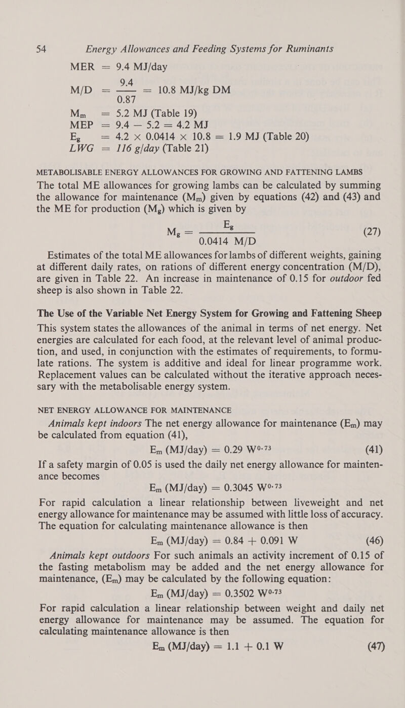 MER = 9.4 MJ/day 9.4 Mi Die : = 10.8 MJ/kg DM Mn = 5.2 MJ (Table 19) MEP = 9.4 — 5.2 = 4.2 MJ E, = 4.2 x 0.0414 x 10.8 = 1.9 MJ (Table 20) LWG = 116 g/day (Table 21) METABOLISABLE ENERGY ALLOWANCES FOR GROWING AND FATTENING LAMBS The total ME allowances for growing lambs can be calculated by summing the allowance for maintenance (Mm) given by equations (42) and (43) and the ME for production (Mg) which is given by pestle (27) 0.0414 M/D Estimates of the total ME allowances for lambs of different weights, gaining at different daily rates, on rations of different energy concentration (M/D), are given in Table 22. An increase in maintenance of 0.15 for outdoor fed sheep is also shown in Table 22. The Use of the Variable Net Energy System for Growing and Fattening Sheep This system states the allowances of the animal in terms of net energy. Net energies are calculated for each food, at the relevant level of animal produc- tion, and used, in conjunction with the estimates of requirements, to formu- late rations. The system is additive and ideal for linear programme work. Replacement values can be calculated without the iterative approach neces- sary with the metabolisable energy system. NET ENERGY ALLOWANCE FOR MAINTENANCE Animals kept indoors The net energy allowance for maintenance (Em) may be calculated from equation (41), Em (MJ/day) = 0.29 W°:73 (41) If a safety margin of 0.05 is used the daily net energy allowance for mainten- ance becomes Em (MJ/day) = 0.3045 W°:73 For rapid calculation a linear relationship between liveweight and net energy allowance for maintenance may be assumed with little loss of accuracy. The equation for calculating maintenance allowance is then Em (MJ/day) = 0.84 + 0.091 W (46) Animals kept outdoors For such animals an activity increment of 0.15 of the fasting metabolism may be added and the net energy allowance for maintenance, (Em) may be calculated by the following equation: Em (MJ/day) = 0.3502 W°73 For rapid calculation a linear relationship between weight and daily net energy allowance for maintenance may be assumed. The equation for calculating maintenance allowance is then Em (MJ/day) = 1.1 + 0.1 W (47)