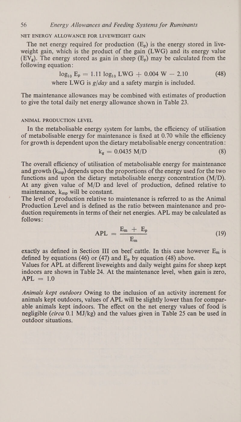 NET ENERGY ALLOWANCE FOR LIVEWEIGHT GAIN The net energy required for production (E,) is the energy stored in live- weight gain, which is the product of the gain (LWG) and its energy value (EV,). The energy stored as gain in sheep (Ep) may be calculated from the following equation: log,, Ep = 1.11 log,, LWG + 0.004 W — 2.10 (48) where LWG is g/day and a safety margin is included. The maintenance allowances may be combined with estimates of production to give the total daily net energy allowance shown in Table 23. ANIMAL PRODUCTION LEVEL In the metabolisable energy system for lambs, the efficiency of utilisation of metabolisable energy for maintenance is fixed at 0.70 while the efficiency for growth is dependent upon the dietary metabolisable energy concentration: k, = 0.0435 M/D (8) The overall efficiency of utilisation of metabolisable energy for maintenance and growth (kmp) depends upon the proportions of the energy used for the two functions and upon the dietary metabolisable energy concentration (M/D). At any given value of M/D and level of production, defined relative to maintenance, kmp will be constant. The level of production relative to maintenance is referred to as the Animal Production Level and is defined as the ratio between maintenance and pro- duction requirements in terms of their net energies. APL may be calculated as follows: (19) exactly as defined in Section III on beef cattle. In this case however Em is defined by equations (46) or (47) and E, by equation (48) above. Values for APL at different liveweights and daily weight gains for sheep kept indoors are shown in Table 24. At the maintenance level, when gain is zero, APTS =7 1-0 Animals kept outdoors Owing to the inclusion of an activity increment for animals kept outdoors, values of APL will be slightly lower than for compar- able animals kept indoors. The effect on the net energy values of food is negligible (circa 0.1 MJ/kg) and the values given in Table 25 can be used in outdoor situations.