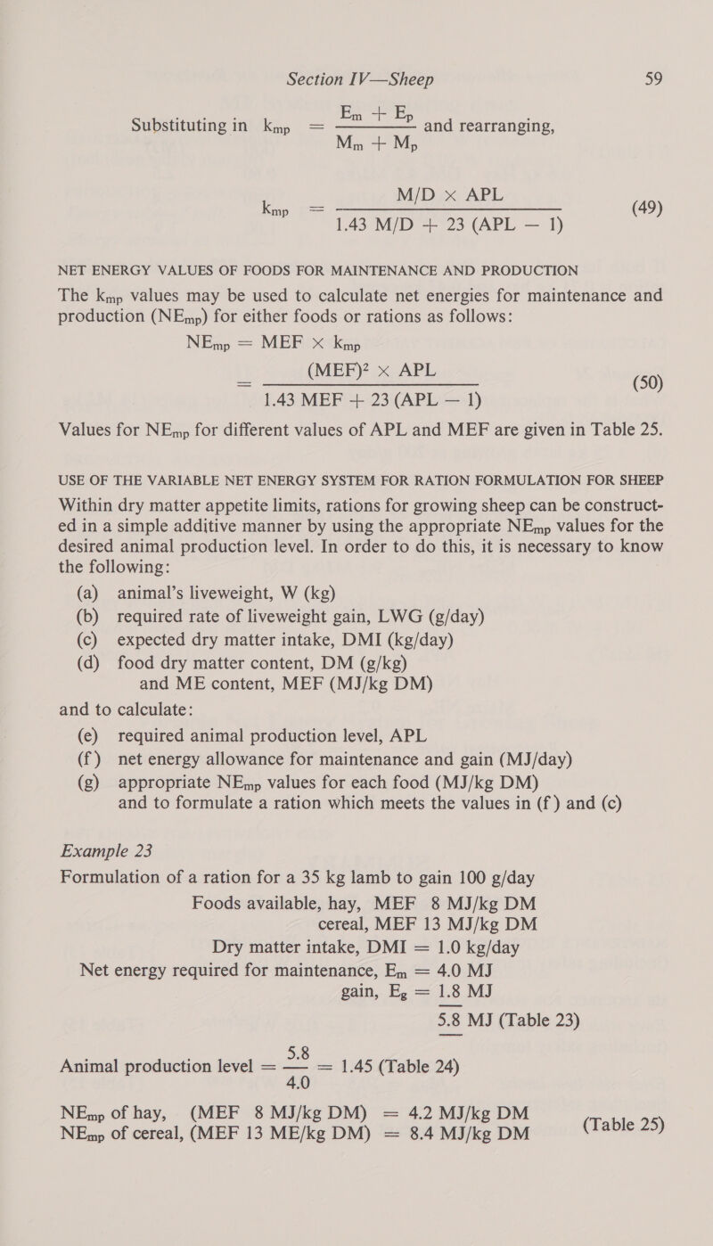 Em -+ Ep Substituting in kmp = ———— and rearranging, Pe eS M/D x APL kmp = od EA SES a hi, (49) 1.43 M/D + 23 (APL — 1) NET ENERGY VALUES OF FOODS FOR MAINTENANCE AND PRODUCTION The kmp values may be used to calculate net energies for maintenance and production (NEmp) for either foods or rations as follows: NEm = MEP Ox&lt;tkgs (MEF)? x APL Sep, Sn ee es (50) 1.43 MEF + 23 (APL — 1) Values for NEmp for different values of APL and MEF are given in Table 25. USE OF THE VARIABLE NET ENERGY SYSTEM FOR RATION FORMULATION FOR SHEEP Within dry matter appetite limits, rations for growing sheep can be construct- ed in a simple additive manner by using the appropriate NEmp values for the desired animal production level. In order to do this, it is necessary to know the following: (a) animal’s liveweight, W (kg) (b) required rate of liveweight gain, LWG (g/day) (c) expected dry matter intake, DMI (kg/day) (d) food dry matter content, DM (g/kg) and ME content, MEF (MJ/kg DM) and to calculate: (e) required animal production level, APL (f) net energy allowance for maintenance and gain (MJ/day) (g) appropriate NEmp values for each food (MJ/kg DM) and to formulate a ration which meets the values in (f ) and (c) Example 23 Formulation of a ration for a 35 kg lamb to gain 100 g/day Foods available, hay, MEF 8 MJ/kg DM cereal, MEF 13 MJ/kg DM Dry matter intake, DMI = 1.0 kg/day Net energy required for maintenance, En = 4.0 MJ gain, E, = 1.8 MJ 5.8 MJ (Table 23) : 5.8 Animal production level = pad = 1.45 (Table 24) NEmp of hay, (MEF 8 MJ/kgDM) = 4.2 MJ/kg DM D aacae NEmp of cereal, (MEF 13 ME/kg DM) = 8.4MJ/kgDM _ (Zable 25)