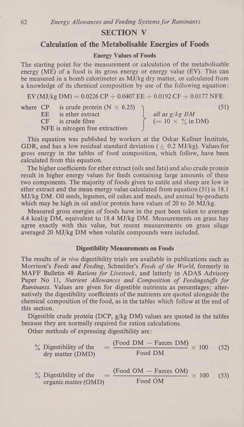 SECTION V Calculation of the Metabolisable Energies of Foods Energy Values of Foods The starting point for the measurement or calculation of the metabolisable energy (ME) of a food is its gross energy or energy value (EV). This can be measured in a bomb calorimeter as MJ/kg dry matter, or calculated from a knowledge of its chemical composition by use of the following equation: EV (MJ/kg DM) = 0.0226 CP + 0.0407 EE + 0.0192 CF + 0.0177 NFE where CP is crude protein (N x 6.25) (51) EE is ether extract all as g/kg DM CF _ is crude fibre if (=a 0ex 27 in DM) NFE is nitrogen free extractives This equation was published by workers at the Oskar Kellner Institute, GDR, and has a low residual standard deviation (+ 0.2 MJ/kg). Values for gross energy in the tables of food composition, which follow, have been calculated from this equation. The higher coefficients for ether extract (oils and fats) and also crude protein result in higher energy values for feeds containing large amounts of these two components. The majority of foods given to cattle and sheep are Jow in ether extract and the mean energy value calculated from equation (51) is 18.1 MJ/kg DM. Oil seeds, legumes, oil cakes and meals, and animal by-products which may be high in oil and/or protein have values of 20 to 26 MJ/kg. Measured gross energies of foods have in the past been taken to average 4.4 kcal/g DM, equivalent to 18.4 MJ/kg DM. Measurements on grass hay agree exactly with this value, but recent measurements on grass silage averaged 20 MJ/kg DM when volatile compounds were included. Digestibility Measurements on Foods The results of in vivo digestibility trials are available in publications such as Morrison’s Feeds and Feeding, Schneider’s Feeds of the World, formerly in MAFF Bulletin 48 Rations for Livestock, and latterly in ADAS Advisory Paper No 11, Nutrient Allowances and Composition of Feedingstuffs for Ruminants. Values are given for digestible nutrients as percentages; alter- natively the digestibility coefficients of the nutrients are quoted alongside the chemical composition of the food, as in the tables which follow at the end of this section. Digestible crude protein (DCP, g/kg DM) values are quoted in the tables because they are normally required for ration calculations. Other methods of expressing digestibility are: oa Ti nest bili tot TSR eee oc ae 100 (52) dry matter (DMD) Food DM oe oA F M — % Digestibility of the = eg O Mma eee aOn 100 P03} organic matter (OMD) Food OM