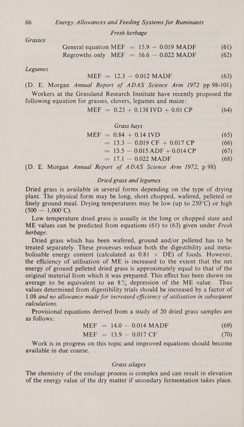 Fresh herbage Grasses General equation MEF = 15.9 — 0.019 MADF (61) Regrowths only MEF = 16.6 — 0.022 MADF (62) Legumes MEF = 12.3 — 0.012 MADF (63) (D. E. Morgan Annual Report of ADAS Science Arm 1972 pp 98-101) Workers at the Grassland Research Institute have recently proposed the following equation for grasses, clovers, legumes and maize: MEF = 0.23 + 0.138 IVD + 0.01 CP (64) Grass hays MEF = 0.84 + 0.14I1VD (65) = 13.3 — 0.019 CF + 0.017 CP (66) = 13.5 — 0.015 ADF + 0.014 CP (67) = 17.1 — 0.022 MADF (68) (D. E. Morgan Annual Report of ADAS Science Arm 1972, p 98) Dried grass and legumes Dried grass is available in several forms depending on the type of drying plant. The physical form may be long, short chopped, wafered, pelleted or finely ground meal. Drying temperatures may be low (up to 250°C) or high (500 — 1,000°C). Low temperature dried grass is usually in the long or chopped state and ME values can be predicted from equations (61) to (63) given under Fresh herbage. Dried grass which has been wafered, ground and/or pelleted has to be treated separately. These processes reduce both the digestibility and meta- bolisable energy content (calculated as 0.81 x DE) of foods. However, the efficiency of utilisation of ME is increased to the extent that the net energy of ground pelleted dried grass is approximately equal to that of the original material from which it was prepared. This effect has been shown on average to be equivalent to an 8% depression of the ME value. Thus values determined from digestibility trials should be increased by a factor of 1.08 and no allowance made for increased efficiency of utilisation in subsequent calculations. Provisional equations derived from a study of 20 dried grass samples are as follows: MEF = 14.0 — 0.014 MADF (69) VUE Bee 3 Oe OO CE (70) Work is in progress on this topic and improved equations should become available in due course. Grass silages The chemistry of the ensilage process is complex and can result in elevation of the energy value of the dry matter if secondary fermentation takes place.