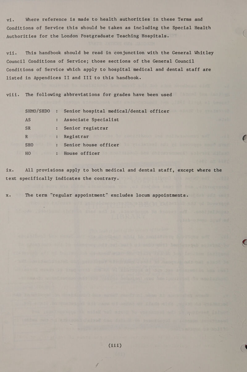 Conditions of Service this should be taken as including the Special Health Authorities for the London Postgraduate Teaching Hospitals. vii. This handbook should be read in conjunction with the General Whitley Council Conditions of Service; those sections of the General Council Conditions of Service which apply to hospital medical and dental staff are listed in Appendices II and III to this handbook. viii. The following abbreviations for grades have been used SHMO/SHDO : Senior hospital medical/dental officer AS : Associate Specialist SR : Senior registrar R : Registrar € SHO : Senior house officer HO : House officer ix. All provisions apply to both medical and dental staff, except where the text specifically indicates the contrary. yay The term regular appointment excludes locum appointments.