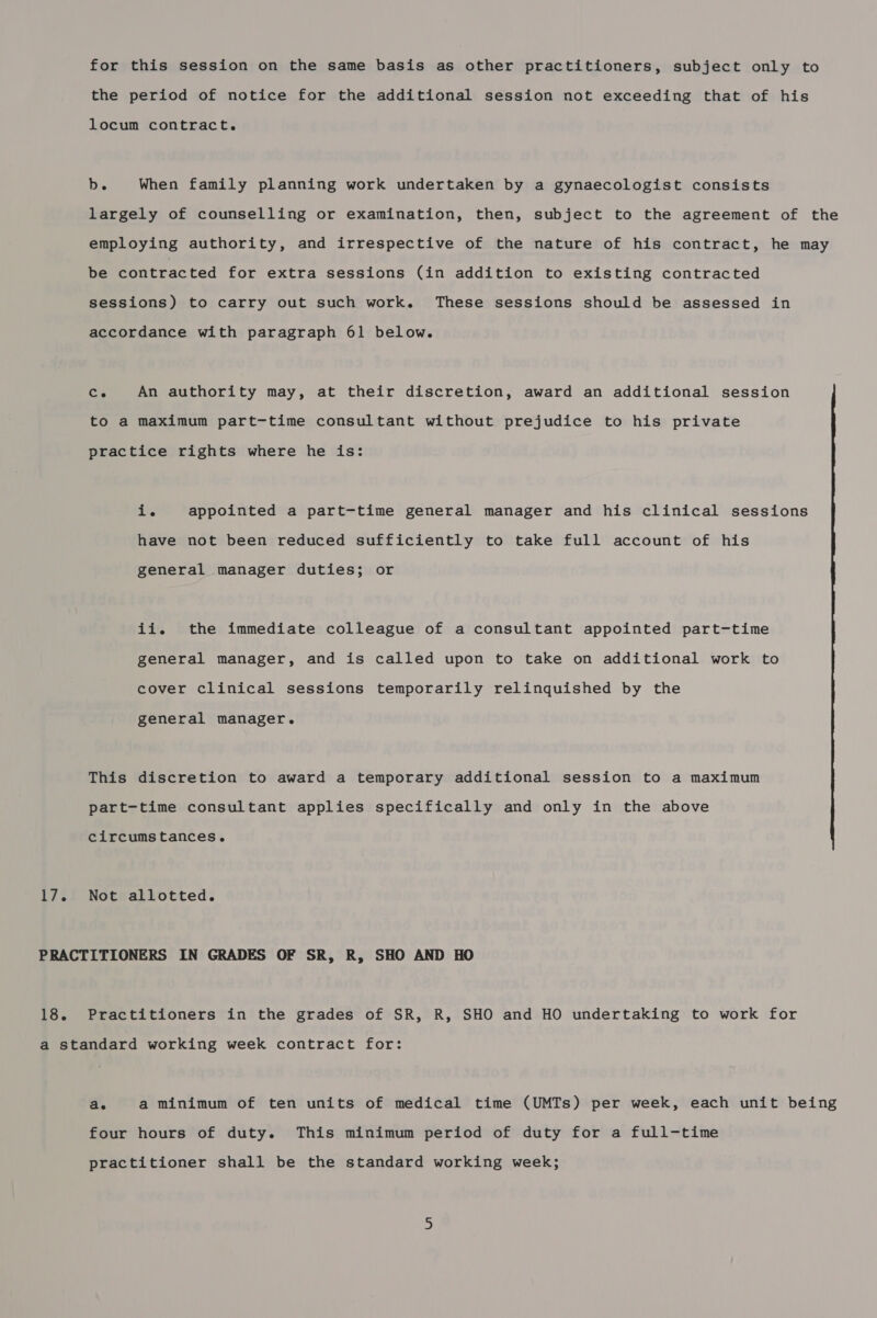 for this session on the same basis as other practitioners, subject only to the period of notice for the additional session not exceeding that of his locum contract. b. When family planning work undertaken by a gynaecologist consists largely of counselling or examination, then, subject to the agreement of the employing authority, and irrespective of the nature of his contract, he may be contracted for extra sessions (in addition to existing contracted sessions) to carry out such work. These sessions should be assessed in accordance with paragraph 61 below. Ce An authority may, at their discretion, award an additional session to a maximum part-time consultant without prejudice to his private practice rights where he is: ane appointed a part-time general manager and his clinical sessions have not been reduced sufficiently to take full account of his general manager duties; or ii. the immediate colleague of a consultant appointed part-time general manager, and is called upon to take on additional work to cover clinical sessions temporarily relinquished by the general manager. This discretion to award a temporary additional session to a maximum part-time consultant applies specifically and only in the above circumstances. Not allotted. Practitioners in the grades of SR, R, SHO and HO undertaking to work for Qe a minimum of ten units of medical time (UMTs) per week, each unit being four hours of duty. This minimum period of duty for a full-time practitioner shall be the standard working week;