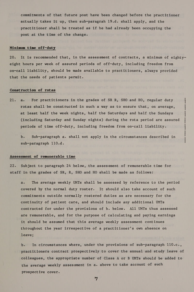 commitments of that future post have been changed before the practitioner actually takes it up, then sub-paragrah 19.d. shall apply, and the practitioner shall be treated as if he had already been occupying the post at the time of the change. Minimum time off-duty 20. It is recommended that, in the assessment of contracts, a minimum of eighty- eight hours per week of assured periods of off-duty, including freedom from on-call liability, should be made available to practitioners, always provided that the needs of patients permit. Construction of rotas 21, For practitioners in the grades of SR R, SHO and HO, regular duty rotas shall be constructed in such a way as to ensure that, on average, at least half the week nights, half the Saturdays and half the Sundays periods of time off-duty, including freedom from on-call liability. (including Saturday and Sunday nights) during the rota period are assured b. Sub-paragraph a. shall not apply in the circumstances described in | sub-paragraph 110.d. Assessment of remunerable time 22. Subject to paragraph 24 below, the assessment of remunerable time for staff in. the grades of SR, R, SHO and HO shall be made as follows: a. The average weekly UMTs shall be assessed by reference to the period covered by the normal duty roster. It should also take account of such commitments outside normally rostered duties as are necessary for the continuity of patient care, and should include any additional UMTs contracted for under the provisions of b. below. All UMTs thus assessed are remunerable, and for the purpose of calculating and paying earnings it should be assumed that this average weekly assessment continues throughout the year irrespective of a practitioner's own absence on leave; b. In circumstances where, under the provisions of sub-paragraph 110.c., practitioners contract prospectively to cover the annual and study leave of colleagues, the appropriate number of Class A or B UMTs should be added to the average weekly assessment in a. above to take account of such prospective cover.