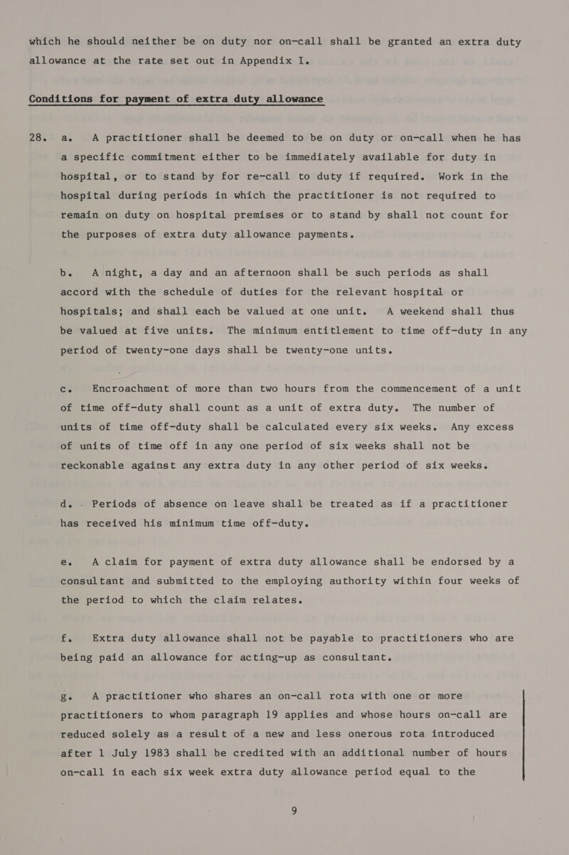 a specific commitment either to be immediately available for duty in hospital, or to stand by for re-call to duty if required. Work in the hospital during periods in which the practitioner is not required to remain on duty on hospital premises or to stand by shall not count for the purposes of extra duty allowance payments. b. A night, a day and an afternoon shall be such periods as shall accord with the schedule of duties for the relevant hospital or hospitals; and shall each be valued at one unit. A weekend shall thus be valued at five units. The minimum entitlement to time off-duty in any period of twenty-one days shall be twenty-one units. Ce Encroachment of more than two hours from the commencement of a unit of time off-duty shall count as a unit of extra duty. The number of units of time off-duty shall be calculated every six weeks. Any excess of units of time off in any one period of six weeks shall not be reckonable against any extra duty in any other period of six weeks. d. - Periods of absence on leave shall be treated as if a practitioner has received his minimum time off-duty. e. A claim for payment of extra duty allowance shall be endorsed by a consultant and submitted to the employing authority within four weeks of the period to which the claim relates. f. Extra duty allowance shall not be payable to practitioners who are being paid an allowance for acting-up as consultant. Ze A practitioner who shares an on-call rota with one or more practitioners to whom paragraph 19 applies and whose hours on-call are reduced solely as a result of a new and less onerous rota introduced after 1 July 1983 shall be credited with an additional number of hours on-call in each six week extra duty allowance period equal to the