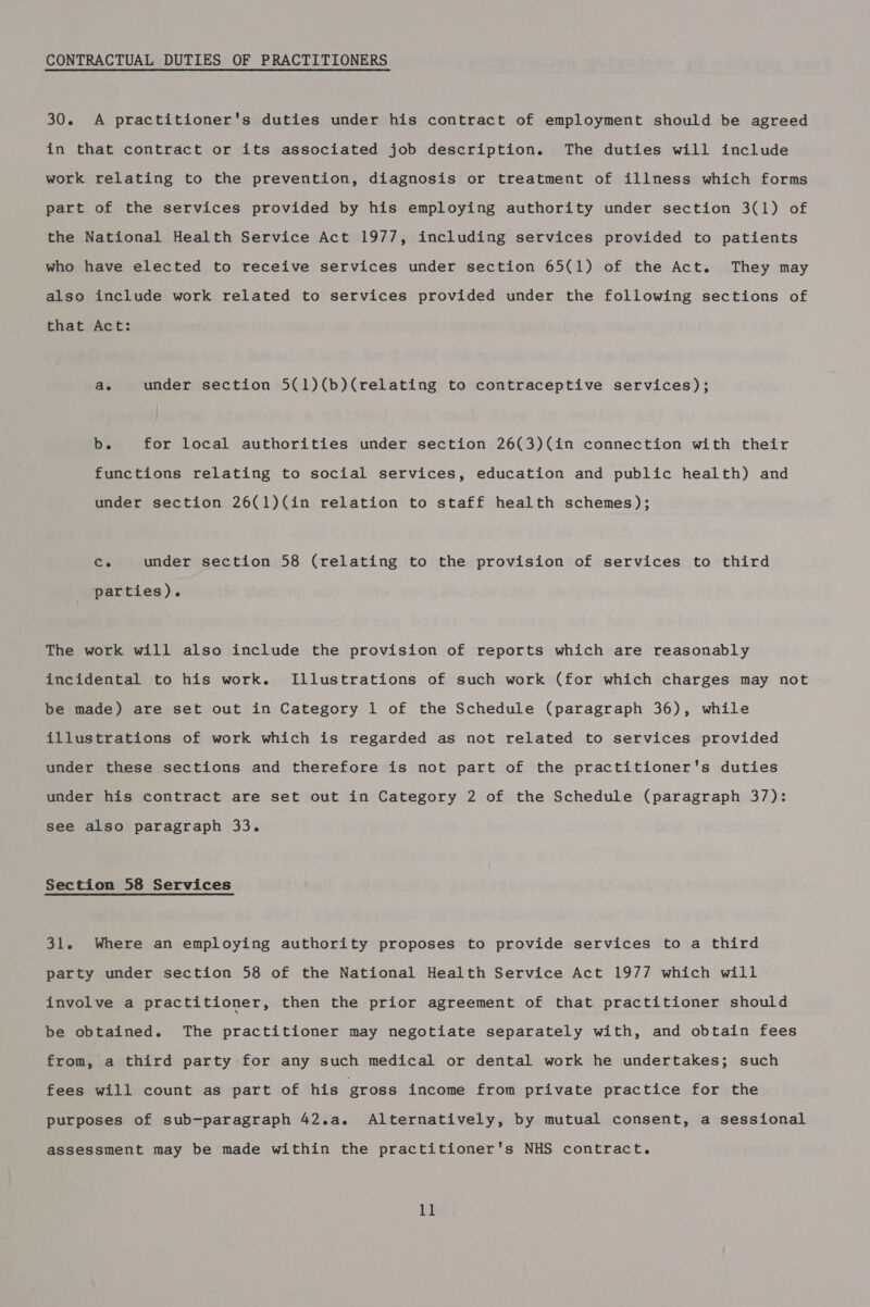 CONTRACTUAL DUTIES OF PRACTITIONERS 30. A practitioner's duties under his contract of employment should be agreed in that contract or its associated job description. The duties will include work relating to the prevention, diagnosis or treatment of illness which forms part of the services provided by his employing authority under section 3(1) of the National Health Service Act 1977, including services provided to patients who have elected to receive services under section 65(1) of the Act. They may also include work related to services provided under the following sections of that Act: ae under section 5(1)(b)(relating to contraceptive services); ba for local authorities under section 26(3)(in connection with their functions relating to social services, education and public health) and under section 26(1)(in relation to staff health schemes); Cs under section 58 (relating to the provision of services to third parties). The work will also include the provision of reports which are reasonably incidental to his work. Illustrations of such work (for which charges may not be made) are set out in Category 1 of the Schedule (paragraph 36), while illustrations of work which is regarded as not related to services provided under these sections and therefore is not part of the practitioner's duties under his contract are set out in Category 2 of the Schedule (paragraph 37): see also paragraph 33. Section 58 Services 31. Where an employing authority proposes to provide services to a third party under section 58 of the National Health Service Act 1977 which will involve a practitioner, then the prior agreement of that practitioner should be obtained. The practitioner may negotiate separately with, and obtain fees from, a third party for any such medical or dental work he undertakes; such fees will count as part of his gross income from private practice for the purposes of sub-paragraph 42.a. Alternatively, by mutual consent, a sessional assessment may be made within the practitioner's NHS contract.