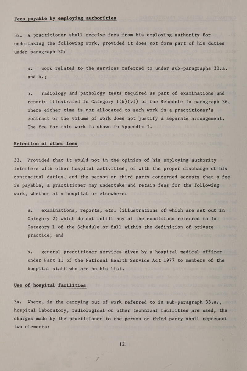 Fees payable by employing authorities 32. A practitioner shall receive fees from his employing authority for undertaking the following work, provided it does not form part of his duties under paragraph 30: ae work related to the services referred to under sub-paragraphs 30.a. and b.; b. radiology and pathology tests required as part of examinations and reports illustrated in Category 1(b)(vi) of the Schedule in paragraph 36, where either time is not allocated to such work in a practitioner's contract or the volume of work does not justify a separate arrangement. The fee for this work is shown in Appendix I. Retention of other fees 33. Provided that it would not in the opinion of his employing authority interfere with other hospital activities, or with the proper discharge of his contractual duties, and the person or third party concerned accepts that a fee is payable, a practitioner may undertake and retain fees for the following work, whether at a hospital or elsewhere: ae examinations, reports, etc. (illustrations of which are set out in Category 2) which do not fulfil any of the conditions referred to in Category 1 of the Schedule or fall within the definition of private practice; and b. general practitioner services given by a hospital medical officer under Part II of the National Health Service Act 1977 to members of the hospital staff who are on his list. Use of hospital facilities 34. Where, in the carrying out of work referred to in sub-paragraph 33.a., hospital laboratory, radiological or other technical facilities are used, the charges made by the practitioner to the person or third party shall represent two elements: |