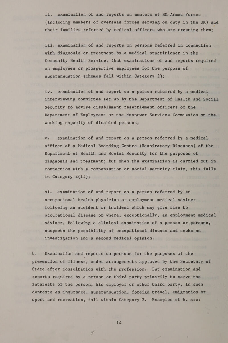 ii. examination of and reports on members of HM Armed Forces (including members of overseas forces serving on duty in the UK) and their families referred by medical officers who are treating then; iii. examination of and reports on persons referred in connection with diagnosis or treatment by a medical practitioner in the Community Health Service; (but examinations of and reports required on employees or prospective employees for the purpose of superannuation schemes fall within Category 2); iv. examination of and report on a person referred by a medical interviewing committee set up by the Department of Health and baciak Security to advise disablement resettlement officers of the Department of Employment or the Manpower Services Commission on the working capacity of disabled persons; Vv. examination of and report on a person referred by a medical officer of a Medical Boarding Centre (Respiratory Diseases) of the Department of Health and Social Security for the purposes of diagnosis and treatment; but when the examination is carried out in connection with a compensation or social security claim, this falls in Category 2(1i); vi. examination of and report on a person referred by an occupational health physician or employment medical adviser following an accident or incident which may give rise to occupational disease or where, exceptionally, an employment medical adviser, following a clinical examination of a person or persons, suspects the possibility of occupational disease and seeks an investigation and a second medical opinion. Examination and reports on persons for the purposes of the