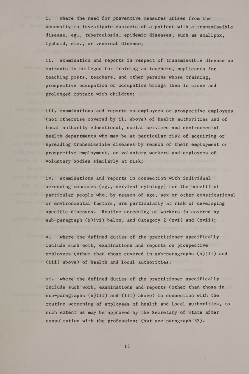 1. where the need for preventive measures arises from the necessity to investigate contacts of a patient with a transmissible disease, eg., tuberculosis, epidemic diseases, such as smallpox, typhoid, etc., or venereal disease; ii. examination and reports in respect of transmissible disease on entrants to colleges for training as teachers, applicants for teaching posts, teachers, and other persons whose training, prospective occupation or occupation brings them in close and prolonged contact with children; iii. examinations and reports on employees or prospective employees (not otherwise covered by ii. above) of health authorities and of local authority educational, social services and environmental health departments who may be at particular risk of acquiring or spreading transmissible diseases by reason of their employment or prospective employment, or voluntary workers and employees of voluntary bodies similarly at risk; iv. examinations and reports in connection with individual screening measures (eg., cervical cytology) for the benefit of particular people who, by reason of age, sex or other constitutional or environmental factors, are particularly at risk of developing specific diseases. Routine screening of workers is covered by sub-paragraph (b)(vi) below, and Category 2 (xvi) and (xvii); Ve where the defined duties of the practitioner specifically include such work, examinations and reports on prospective employees (other than those covered in sub-paragraphs (b)(ii) and (iii) above) of health and local authorities; vi. where the defined duties of the practitioner specifically include such work, examinations and reports (other than those in sub-paragraphs (b)(ii) and (iii) above) in connection with the routine screening of employees of health and local authorities, to such extent as may be approved by the Secretary of State after consultation with the profession; (but see paragraph 32).