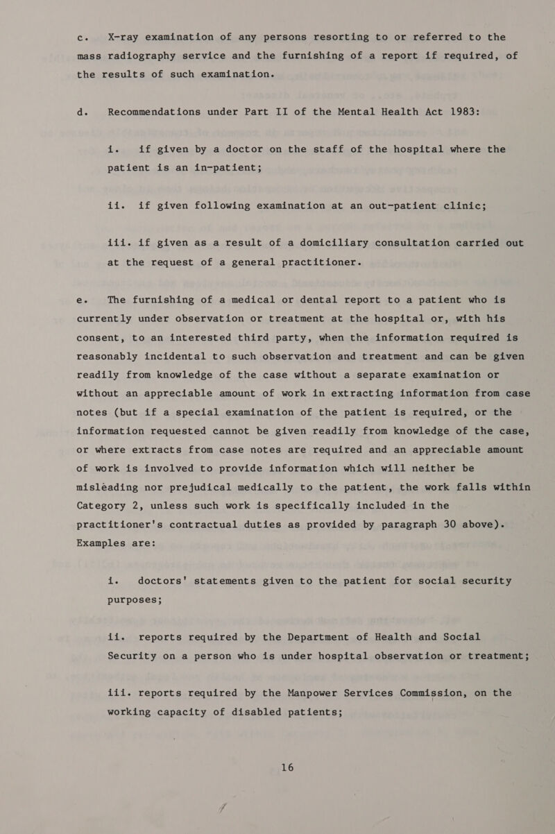 si X-ray examination of any persons resorting to or referred to the mass radiography service and the furnishing of a report if required, of the results of such examination. d. Recommendations under Part II of the Mental Health Act 1983: i. if given by a doctor on the staff of the hospital where the patient is an in-patient; ii. if given following examination at an out-patient clinic; iii. if given as a result of a domiciliary consultation carried out at the request of a general practitioner. e. The furnishing of a medical or dental report to a patient who is currently under observation or treatment at the hospital or, with his consent, to an interested third party, when the information required is reasonably incidental to such observation and treatment and can be given readily from knowledge of the case without a separate examination or without an appreciable amount of work in extracting information from case notes (but if a special examination of the patient is required, or the information requested cannot be given readily from knowledge of the case, or where extracts from case notes are required and an appreciable amount of work is involved to provide information which will neither be misleading nor prejudical medically to the patient, the work falls within Category 2, unless such work is specifically included in the practitioner's contractual duties as provided by paragraph 30 above). Examples are: i. doctors' statements given to the patient for social security purposes; ii. reports required by the Department of Health and Social Security on a person who is under hospital observation or treatment; iii. reports required by the Manpower Services Commission, on the working capacity of disabled patients;