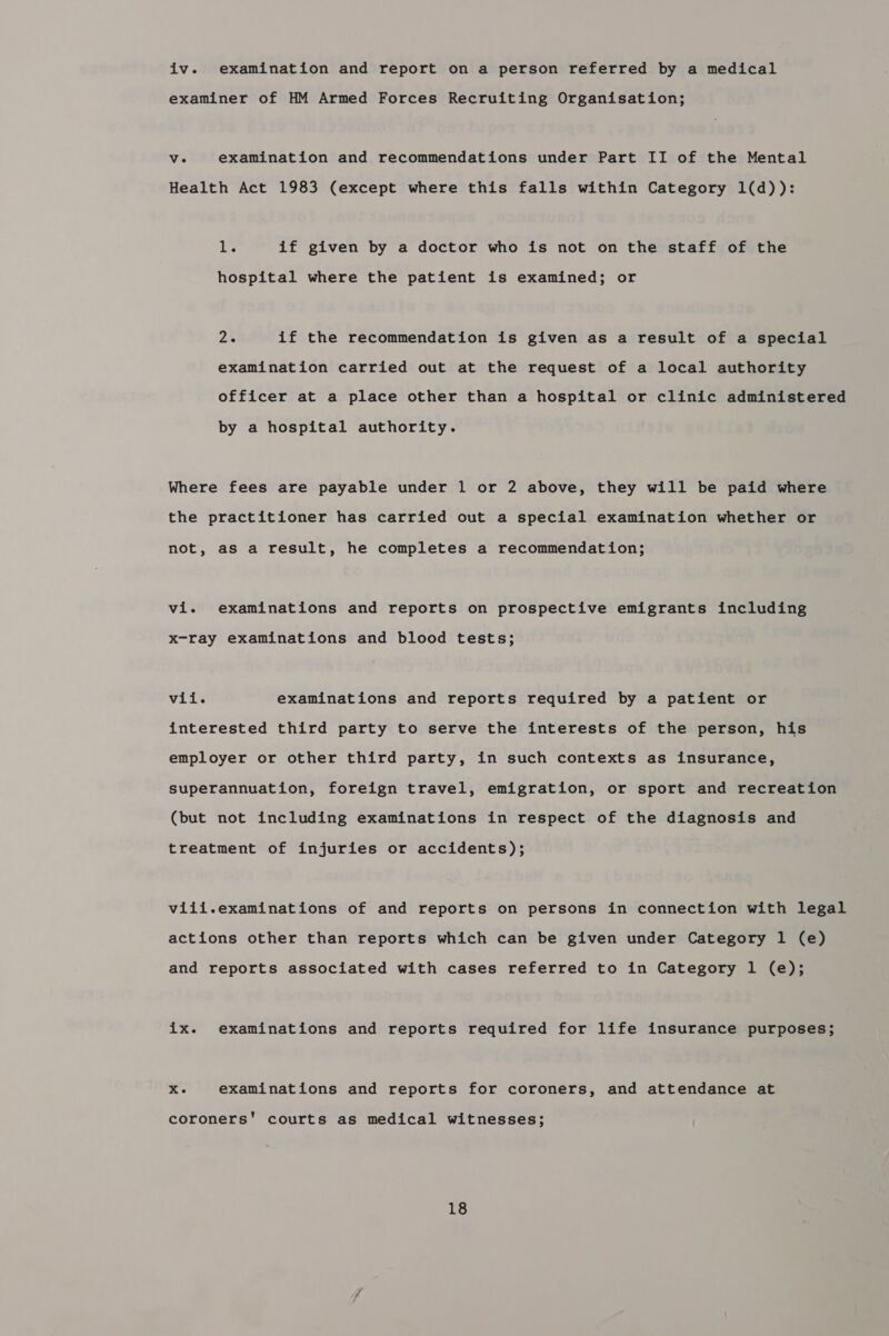 iv. examination and report on a person referred by a medical examiner of HM Armed Forces Recruiting Organisation; ve examination and recommendations under Part II of the Mental Health Act 1983 (except where this falls within Category 1(d)): re if given by a doctor who is not on the staff of the hospital where the patient is examined; or 2. if the recommendation is given as a result of a special examination carried out at the request of a local authority officer at a place other than a hospital or clinic administered by a hospital authority. Where fees are payable under 1 or 2 above, they will be paid where the practitioner has carried out a special examination whether or not, as a result, he completes a recommendation; vi. examinations and reports on prospective emigrants including x-ray examinations and blood tests; vii. examinations and reports required by a patient or interested third party to serve the interests of the person, his employer or other third party, in such contexts as insurance, superannuation, foreign travel, emigration, or sport and recreation (but not including examinations in respect of the diagnosis and treatment of injuries or accidents); viii.examinations of and reports on persons in connection with legal actions other than reports which can be given under Category 1 (e) and reports associated with cases referred to in Category 1 (e); ix. examinations and reports required for life insurance purposes; Xe examinations and reports for coroners, and attendance at coroners’ courts as medical witnesses;