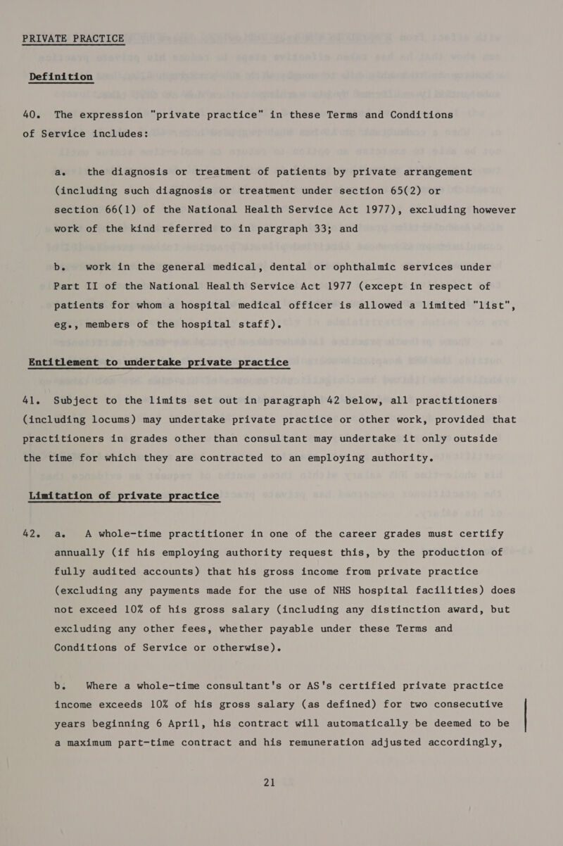 The expression private practice” in these Terms and Conditions ae the diagnosis or treatment of patients by private arrangement (including such diagnosis or treatment under section 65(2) or section 66(1) of the National Health Service Act 1977), excluding however work of the kind referred to in pargraph 33; and b. work in the general medical, dental or ophthalmic services under Part II of the National Health Service Act 1977 (except in respect of patients for whom a hospital medical officer is allowed a limited list, eg., members of the hospital staff). 41. Subject to the limits set out in paragraph 42 below, all practitioners 42. ae A whole-time practitioner in one of the career grades must certify annually (if his employing authority request this, by the production of fully audited accounts) that his gross income from private practice (excluding any payments made for the use of NHS hospital facilities) does not exceed 10% of his gross salary (including any distinction award, but excluding any other fees, whether payable under these Terms and Conditions of Service or otherwise). b. Where a whole-time consultant's or AS's certified private practice income exceeds 10% of his gross salary (as defined) for two consecutive years beginning 6 April, his contract will automatically be deemed to be a maximum part-time contract and his remuneration adjusted accordingly,