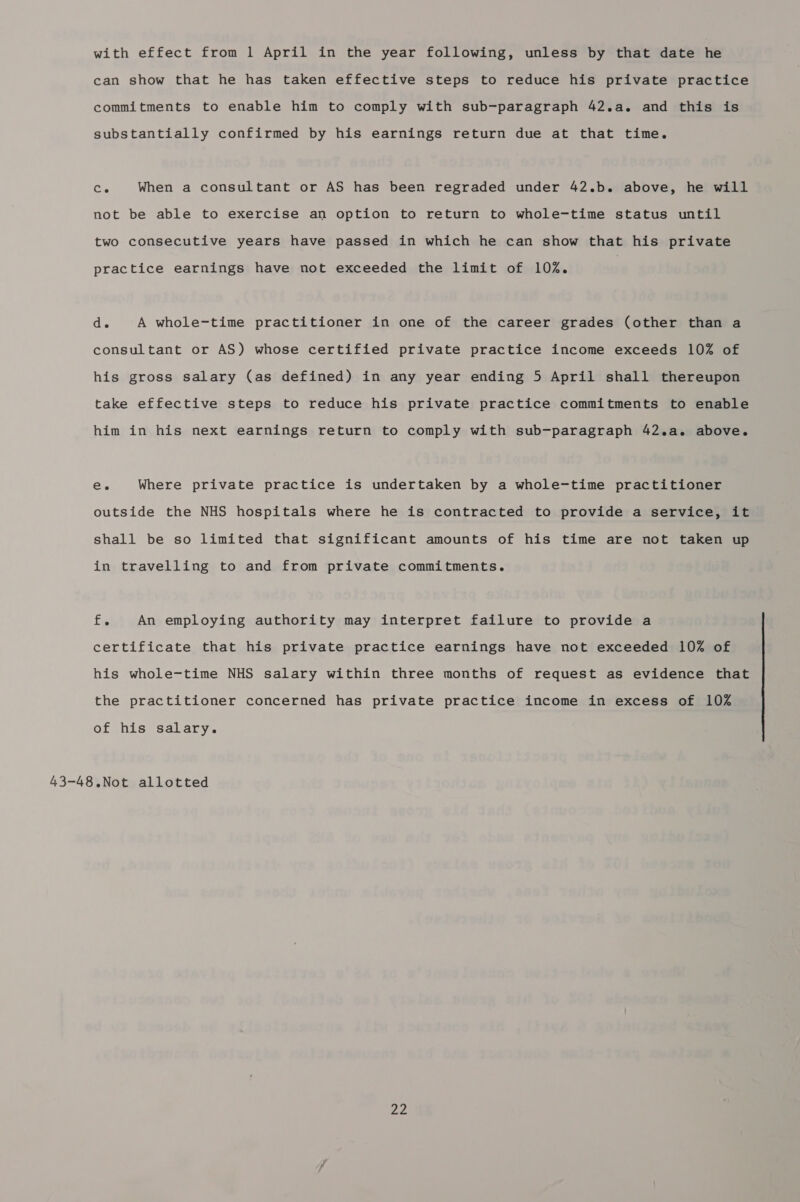 with effect from 1 April in the year following, unless by that date he can show that he has taken effective steps to reduce his private practice commitments to enable him to comply with sub-paragraph 42.a. and this is substantially confirmed by his earnings return due at that time. Co When a consultant or AS has been regraded under 42.b. above, he will not be able to exercise an option to return to whole-time status until two consecutive years have passed in which he can show that his private practice earnings have not exceeded the limit of 102. is A whole-time practitioner in one of the career grades (other than a consultant or AS) whose certified private practice income exceeds 10% of his gross salary (as defined) in any year ending 5 April shall thereupon take effective steps to reduce his private practice commitments to enable him in his next earnings return to comply with sub-paragraph 42.a. above. ee Where private practice is undertaken by a whole-time practitioner outside the NHS hospitals where he is contracted to provide a service, it shall be so limited that significant amounts of his time are not taken up in travelling to and from private commitments. fv An employing authority may interpret failure to provide a certificate that his private practice earnings have not exceeded 10% of his whole-time NHS salary within three months of request as evidence that the practitioner concerned has private practice income in excess of 10% of his salary. 43-48.Not allotted ne