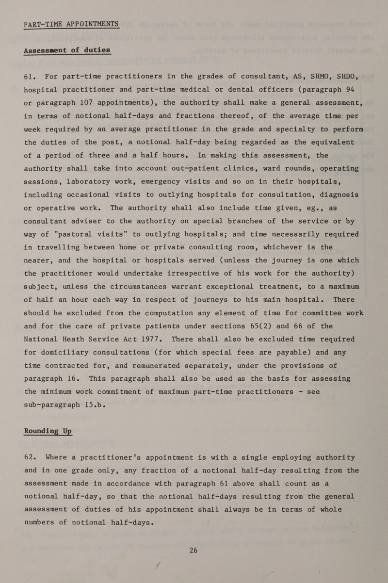 PART-TIME APPOINTMENTS Assessment of duties 61. For part-time practitioners in the grades of consultant, AS, SHMO, SHDO, hospital practitioner and part-time medical or dental officers (paragraph 94 or paragraph 107 appointments), the authority shall make a general assessment, in terms of notional half-days and fractions thereof, of the average time per week required by an average practitioner in the grade and specialty to perform the duties of the post, a notional half-day being regarded as the equivalent of a period of three and a half hours. In making this assessment, the authority shall take into account out-patient clinics, ward rounds, operating sessions, laboratory work, emergency visits and so on in their hospitals, including occasional visits to outlying hospitals for consultation, diagnosis or operative work. The authority shall also include time given, eg., as consultant adviser to the authority on special branches of the service or by way of “pastoral visits to outlying hospitals; and time necessarily required in travelling between home or private consulting room, whichever is the nearer, and the hospital or hospitals served (unless the journey is one which the practitioner would undertake irrespective of his work for the authority) subject, unless the circumstances warrant exceptional treatment, to a maximum of half an hour each way in respect of journeys to his main hospital. There should be excluded from the computation any element of time for committee work and for the care of private patients under sections 65(2) and 66 of the National Heath Service Act 1977. There shall also be excluded time required for domiciliary consultations (for which special fees are payable) and any time contracted for, and remunerated separately, under the provisions of paragraph 16. This paragraph shall also be used as the basis for assessing the minimum work commitment of maximum part-time practitioners - see sub-paragraph 15.b. Rounding Up 62. Where a practitioner's appointment is with a single employing authority and in one grade only, any fraction of a notional half-day resulting from the assessment made in accordance with paragraph 61 above shall count as a notional half-day, so that the notional half-days resulting from the general assessment of duties of his appointment shall always be in terms of whole numbers of notional half-days.