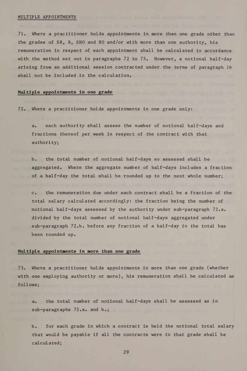 MULTIPLE APPOINTMENTS 71. Where a practitioner holds appointments in more than one grade other than the grades of SR, R, SHO and HO and/or with more than one authority, his remuneration in respect of each appointment shall be calculated in accordance with the method set out in paragraphs 72 to 75. However, a notional half-day arising from an additional session contracted under the terms of paragraph 16 shall not be included in the calculation. Multiple appointments in one grade 72. Where a practitioner holds appointments in one grade only: ae each authority shall assess the number of notional half-days and fractions thereof per week in respect of the contract with that authority; De the total number of notional half-days so assessed shall be aggregated. Where the aggregate number of half-days includes a fraction of a half-day the total shall be rounded up to the next whole number; Ce the remuneration due under each contract shall be a fraction of the total salary calculated accordingly: the fraction being the number of notional half-days assessed by the authority under sub-paragraph 72.a. divided by the total number of notional half-days aggregated under sub-paragraph 72.b. before any fraction of a half-day in the total has been rounded up. Mul tiple appointments in more than one grade 73. Where a practitioner holds appointments in more than one grade (whether with one employing authority or more), his remuneration shall be calculated as follows; | Ge the total number of notional half-days shall be assessed as in sub-paragraphs 72.a. and b.; b. for each grade in which a contract is held the notional total salary that would be payable if all the contracts were in that grade shall be calculated; 2a