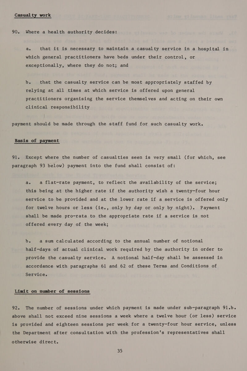 Casual ty work 90. Where a health authority decides: ae that it is necessary to maintain a casualty service in a hospital in which general practitioners have beds under their control, or exceptionally, where they do not; and bis that the casualty service can be most appropriately staffed by relying at all times at which service is offered upon general practitioners organising the service themselves and acting on their own clinical responsibility payment should be made through the staff fund for such casualty work. Basis of payment 91. Except where the number of casualties seen is very small (for which, see paragraph 93 below) payment into the fund shall consist of: ae a flat-rate payment, to reflect the availability of the service; this being at the higher rate if the authority wish a twenty-four hour service to be provided and at the lower rate if a service is offered only for twelve hours or less (ie., only by day or only by night). Payment shall be made pro-rata to the appropriate rate if a service is not offered every day of the week; b. a sum calculated according to the annual number of notional half-days of actual clinical work required by the authority in order to provide the casualty service. A notional half-day shall be assessed in accordance with paragraphs 61 and 62 of these Terms and Conditions of Service. Limit on number of sessions 92. The number of sessions under which payment is made under sub-paragraph 91.b. above shall not exceed nine sessions a week where a twelve hour (or less) service is provided and eighteen sessions per week for a twenty-four hour service, unless the Department after consultation with the profession's representatives shall otherwise direct.