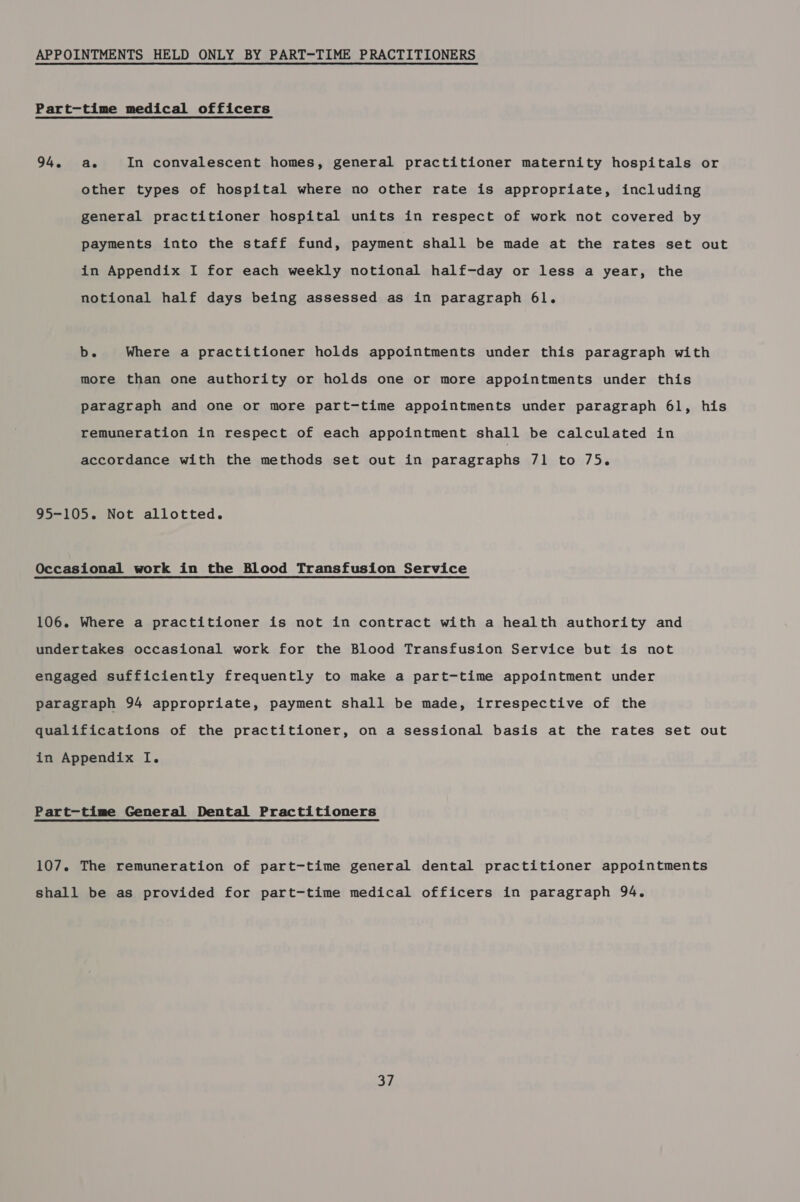 APPOINTMENTS HELD ONLY BY PART-TIME PRACTITIONERS Part-time medical officers 94. ae In convalescent homes, general practitioner maternity hospitals or other types of hospital where no other rate is appropriate, including general practitioner hospital units in respect of work not covered by payments into the staff fund, payment shall be made at the rates set out in Appendix I for each weekly notional half-day or less a year, the notional half days being assessed as in paragraph 6l. b. Where a practitioner holds appointments under this paragraph with more than one authority or holds one or more appointments under this paragraph and one or more part-time appointments under paragraph 6l, his remuneration in respect of each appointment shall be calculated in accordance with the methods set out in paragraphs 71 to 75. 95-105. Not allotted. Occasional work in the Blood Transfusion Service 106. Where a practitioner is not in contract with a health authority and undertakes occasional work for the Blood Transfusion Service but is not engaged sufficiently frequently to make a part-time appointment under paragraph 94 appropriate, payment shall be made, irrespective of the qualifications of the practitioner, on a sessional basis at the rates set out in Appendix I. Part-time General Dental Practitioners 107. The remuneration of part-time general dental practitioner appointments shall be as provided for part-time medical officers in paragraph 94.