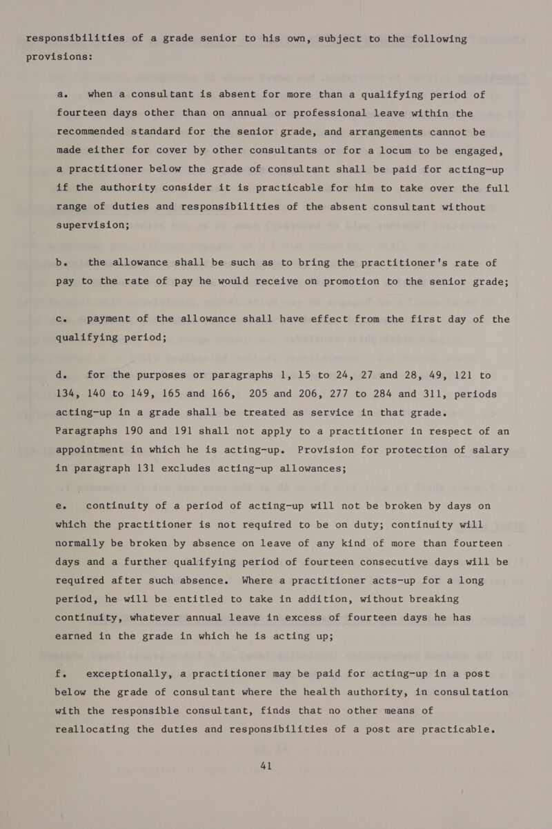 responsibilities of a grade senior to his own, subject to the following provisions: ae when a consultant is absent for more than a qualifying period of fourteen days other than on annual or professional leave within the recommended standard for the senior grade, and arrangements cannot be made either for cover by other consultants or for a locum to be engaged, a practitioner below the grade of consultant shall be paid for acting-up if the authority consider it is practicable for him to take over the full range of duties and responsibilities of the absent consultant without supervision; b. the allowance shall be such as to bring the practitioner's rate of pay to the rate of pay he would receive on promotion to the senior grade; Co payment of the allowance shall have effect from the first day of the qualifying period; d. for the purposes or paragraphs 1, 15 to 24, 27 and 28, 49, 121 to | 134, 140 to 149, 165 and 166, 205 and 206, 277 to 284 and 311, periods acting-up in a grade shall be treated as service in that grade. Paragraphs 190 and 191 shall not apply to a practitioner in respect of an appointment in which he is acting-up. Provision for protection of salary in paragraph 131 excludes acting-up allowances; Ce continuity of a period of acting-up will not be broken by days on which the practitioner is not required to be on duty; continuity will normally be broken by absence on leave of any kind of more than fourteen days and a further qualifying period of fourteen consecutive days will be required after such absence. Where a practitioner acts-up for a long period, he will be entitled to take in addition, without breaking continuity, whatever annual leave in excess of fourteen days he has earned in the grade in which he is acting up; i. exceptionally, a practitioner may be paid for acting-up in a post below the grade of consultant where the health authority, in consultation with the responsible consultant, finds that no other means of reallocating the duties and responsibilities of a post are practicable. 4]