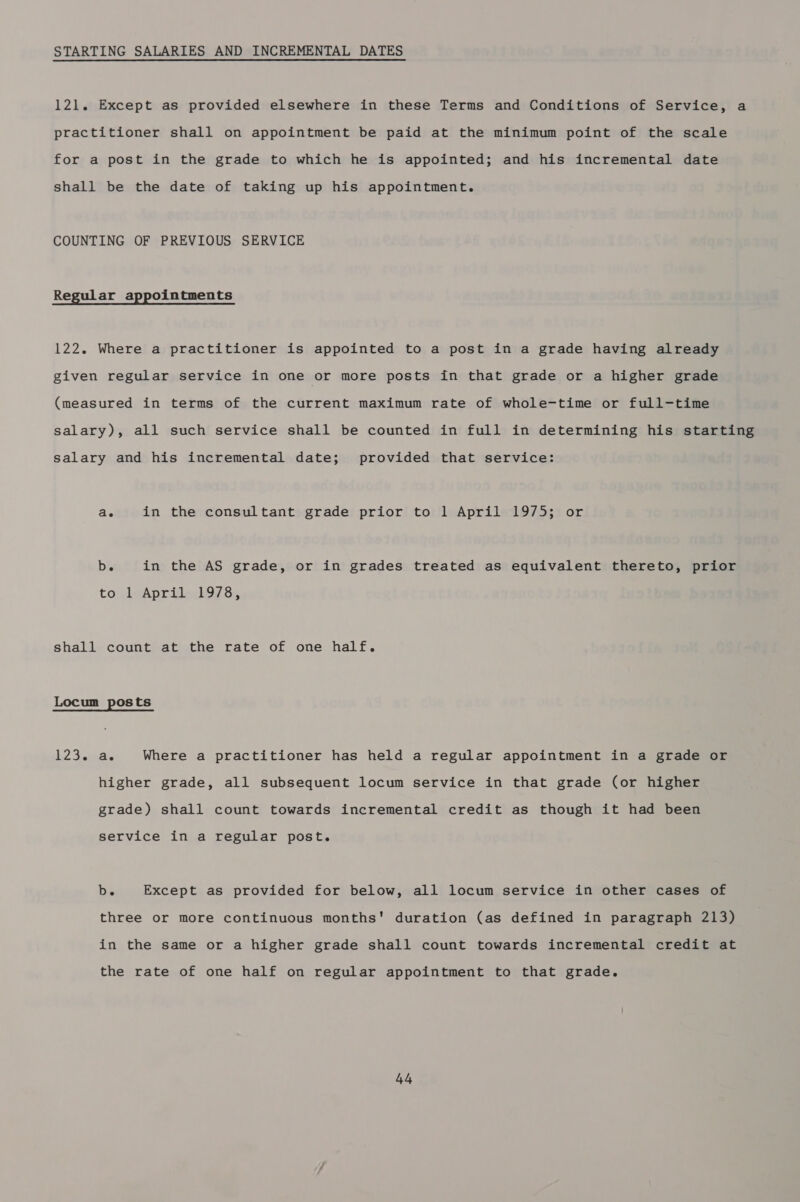 STARTING SALARIES AND INCREMENTAL DATES 121. Except as provided elsewhere in these Terms and Conditions of Service, a practitioner shall on appointment be paid at the minimum point of the scale for a post in the grade to which he is appointed; and his incremental date shall be the date of taking up his appointment. COUNTING OF PREVIOUS SERVICE Regular appointments 122. Where a practitioner is appointed to a post in a grade having already given regular service in one or more posts in that grade or a higher grade (measured in terms of the current maximum rate of whole-time or full-time salary), all such service shall be counted in full in determining his starting salary and his incremental date; provided that service: ae in the consultant grade prior to 1 April 1975; or b. in the AS grade, or in grades treated as equivalent thereto, prior to AwAprilleddo7 8; shall count at the rate of one half. Locum posts 12 Jey as Where a practitioner has held a regular appointment in a grade or higher grade, all subsequent locum service in that grade (or higher grade) shall count towards incremental credit as though it had been service in a regular post. b. Except as provided for below, all locum service in other cases of three or more continuous months' duration (as defined in paragraph 213) in the same or a higher grade shall count towards incremental credit at the rate of one half on regular appointment to that grade.