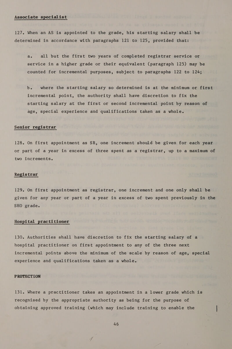 Associate specialist 127. When an AS is appointed to the grade, his starting salary shall be determined in accordance with paragraphs 121 to 125, provided that: ae all but the first two years of completed registrar service or service in a higher grade or their equivalent (paragraph 125) may be counted for incremental purposes, subject to paragraphs 122 to 124; b. where the starting salary so determined is at the minimum or first incremental point, the authority shall have discretion to fix the starting salary at the first or second incremental point by reason of age, special experience and qualifications taken as a whole. Senior registrar 128. On first appointment as SR, one increment should be given for each year or part of a year in excess of three spent as a registrar, up to a maximum of two increments. Registrar 129. On first appointment as registrar, one increment and one only shall be given for any year or part of a year in excess of two spent previously in the SHO grade. Hospital practitioner 130. Authorities shall have discretion to fix the starting salary of a hospital practitioner on first appointment to any of the three next incremental points above the minimum of the scale by reason of age, special experience and qualifications taken as a whole. PROTECTION 131. Where a practitioner takes an appointment in a lower grade which is recognised by the appropriate authority as being for the purpose of obtaining approved training (which may include training to enable the