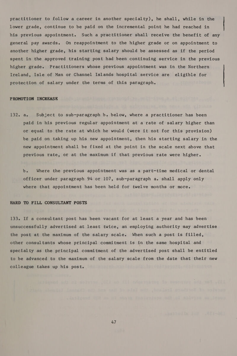 practitioner to follow a career in another specialty), he shall, while in the lower grade, continue to be paid on the incremental point he had reached in his previous appointment. Such a practitioner shall receive the benefit of any general pay awards. On reappointment to the higher grade or on appointment to another higher grade, his starting salary should be assessed as if the period spent in the approved training post had been continuing service in the previous higher grade. Practitioners whose previous appointment was in the Northern Ireland, Isle of Man or Channel Islands hospital service are eligible for protection of salary under the terms of this paragraph. PROMOTION INCREASE 132. a. Subject to sub-paragraph b. below, where a practitioner has been paid in his previous regular appointment at a rate of salary higher than or equal to the rate at which he would (were it not for this provision) be paid on taking up his new appointment, then his starting salary in the new appointment shall be fixed at the point in the scale next above that previous rate, or at the maximum if that previous rate were higher. b. Where the previous appointment was as a part-time medical or dental officer under paragraph 94 or 107, sub-paragraph a. shall apply only where that appointment has been held for twelve months or more. HARD TO FILL CONSULTANT POSTS 133. If a consultant post has been vacant for at least a year and has been unsuccessfully advertised at least twice, an employing authority may advertise the post at the maximum of the salary scale. When such a post is filled, other consultants whose principal commitment is in the same hospital and specialty as the principal commitment of the advertised post shall be entitled to be advanced to the maximum of the salary scale from the date that their new colleague takes up his post.