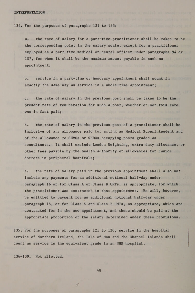 INTERP RETATION 134. For the purposes of paragraphs 121 to 133: ae the rate of salary for a part-time practitioner shall be taken to be the corresponding point in the salary scale, except for a practitioner employed as a part-time medical or dental officer under paragraphs 94 or 107, for whom it shall be the maximum amount payable in such an appointment; b. service in a part-time or honorary appointment shall count in exactly the same way as service in a whole-time appointment; Ce the rate of salary in the previous post shall be taken to be the present rate of remuneration for such a post, whether or not this rate was in fact paid; d. the rate of salary in the previous post of a practitioner shall be inclusive of any allowance paid for acting as Medical Superintendent and of the allowance to SHMOs or SHDOs occupying posts graded as consultants. It shall exclude London Weighting, extra duty allowance, or other fees payable by the health authority or allowances for junior doctors in peripheral hospitals; eC. the rate of salary paid in the previous appointment shall also not include any payments for an additional notional half-day under paragraph 16 or for Class A or Class B UMTs, as appropriate, for which the practitioner was contracted in that appointment. He will, however, be entitled to payment for an additional notional half-day under paragraph 16, or for Class A and Class B UMTs, as appropriate, which are contracted for in the new appointment, and these should be paid at the appropriate proportion of the salary determined under these provisions. 135. For the purposes of paragraphs 121 to 130, service in the hospital service of Northern Ireland, the Isle of Man and the Channel Islands shall count as service in the equivalent grade in an NHS hospital.