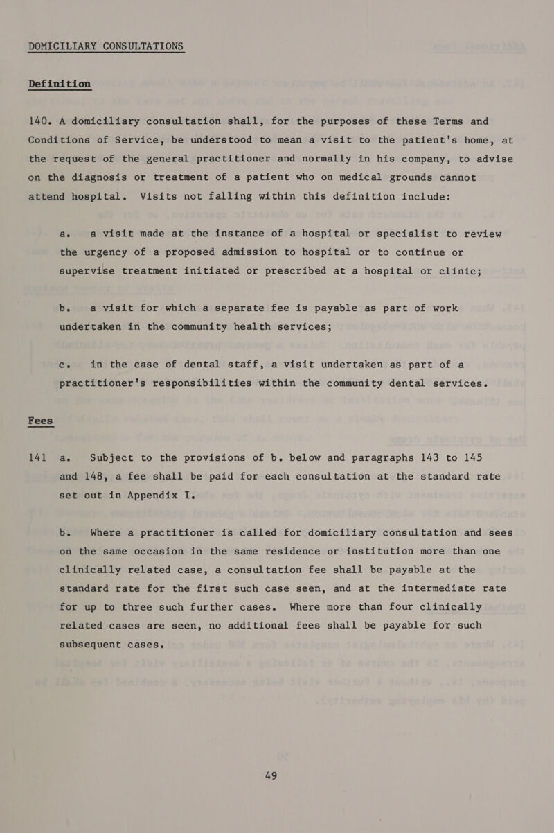 DOMICILIARY CONSULTATIONS Definition 140. A domiciliary consultation shall, for the purposes of these Terms and Conditions of Service, be understood to mean a visit to the patient's home, at the request of the general practitioner and normally in his company, to advise on the diagnosis or treatment of a patient who on medical grounds cannot attend hospital. Visits not falling within this definition include: ae a visit made at the instance of a hospital or specialist to review the urgency of a proposed admission to hospital or to continue or supervise treatment initiated or prescribed at a hospital or clinic; b. a visit for which a separate fee is payable as part of work undertaken in the community health services; Co in the case of dental staff, a visit undertaken as part of a practitioner's responsibilities within the community dental services. Fees Pal as Subject to the provisions of b. below and paragraphs 143 to 145 and 148, a fee shall be paid for each consultation at the standard rate set out in Appendix I. b. Where a practitioner is called for domiciliary consultation and sees on the same occasion in the same residence or institution more than one clinically related case, a consultation fee shall be payable at the standard rate for the first such case seen, and at the intermediate rate for up to three such further cases. Where more than four clinically related cases are seen, no additional fees shall be payable for such subsequent cases.