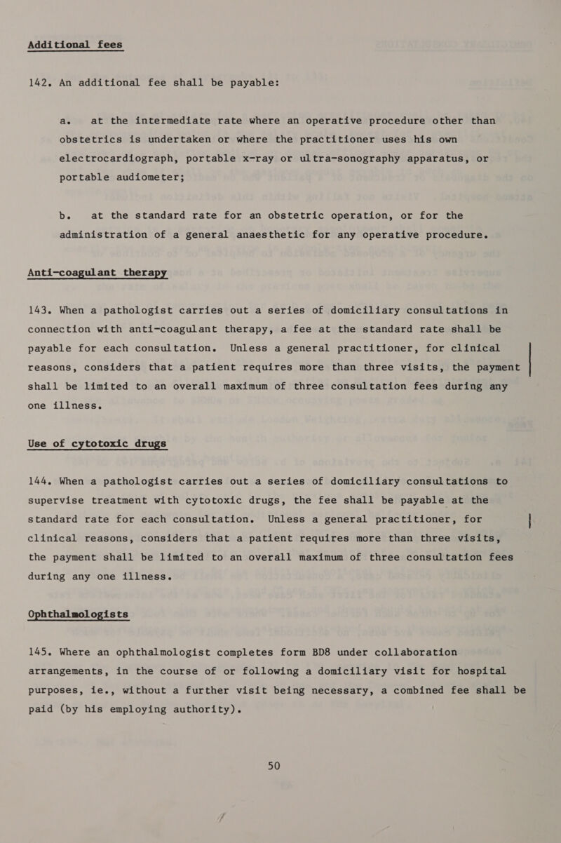 Additional fees 142. An additional fee shall be payable: ae at the intermediate rate where an operative procedure other than obstetrics is undertaken or where the practitioner uses his own electrocardiograph, portable x-ray or ultra-sonography apparatus, or portable audiometer; b. at the standard rate for an obstetric operation, or for the administration of a general anaesthetic for any operative procedure. Anti-coagulant therapy 143. When a pathologist carries out a series of domiciliary consultations in connection with anti-coagulant therapy, a fee at the standard rate shall be payable for each consultation. Unless a general practitioner, for clinical reasons, considers that a patient requires more than three visits, the payment shall be limited to an overall maximum of three consultation fees during any one illness. Use of cytotoxic drugs 144. When a pathologist carries out a series of domiciliary consultations to supervise treatment with cytotoxic drugs, the fee shall be payable at the standard rate for each consultation. Unless a general practitioner, for clinical reasons, considers that a patient requires more than three visits, the payment shall be limited to an overall maximum of three consultation fees during any one illness. Ophthalmologists 145. Where an ophthalmologist completes form BD8 under collaboration arrangements, in the course of or following a domiciliary visit for hospital purposes, ie., without a further visit being necessary, a combined fee shall be paid (by his employing authority).