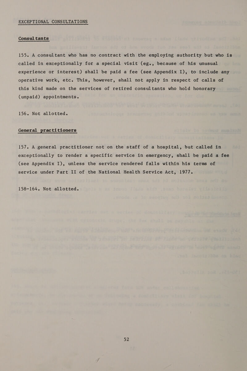 EXCEPTIONAL CONSULTATIONS Consul tants 155. A consultant who has no contract with the employing authority but who is called in exceptionally for a special visit (eg., because of his unusual experience or interest) shall be paid a fee (see Appendix I), to include any operative work, etc. This, however, shall not apply in respect of calls of this kind made on the services of retired consultants who hold honorary (unpaid) appointments. 156. Not allotted. General practitioners 157. A general practitioner not on the staff of a hospital, but called in exceptionally to render a specific service in emergency, shall be paid a fee (see Appendix I), unless the service rendered falls within his terms of service under Part II of the National Health Service Act, 1977. 158-164. Not allotted. oy