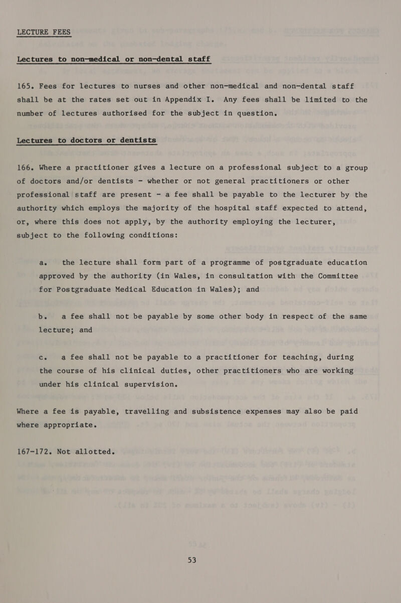 LECTURE FEES Lectures to non-medical or non-dental staff 165. Fees for lectures to nurses and other non-medical and non-dental staff shall be at the rates set out in Appendix I. Any fees shall be limited to the number of lectures authorised for the subject in question. Lectures to doctors or dentists 166. Where a practitioner gives a lecture on a professional subject to a group of doctors and/or dentists - whether or not general practitioners or other professional staff are present - a fee shall be payable to the lecturer by the authority which employs the majority of the hospital staff expected to attend, or, where this does not apply, by the authority employing the lecturer, subject to the following conditions: ae the lecture shall form part of a programme of postgraduate education approved by the authority (in Wales, in consultation with the Committee for Postgraduate Medical Education in Wales); and b. a fee shall not be payable by some other body in respect of the same lecture; and ed a fee shall not be payable to a practitioner for teaching, during the course of his clinical duties, other practitioners who are working under his clinical supervision. Where a fee is payable, travelling and subsistence expenses may also be paid where appropriate. 167-172. Not allotted. oe,