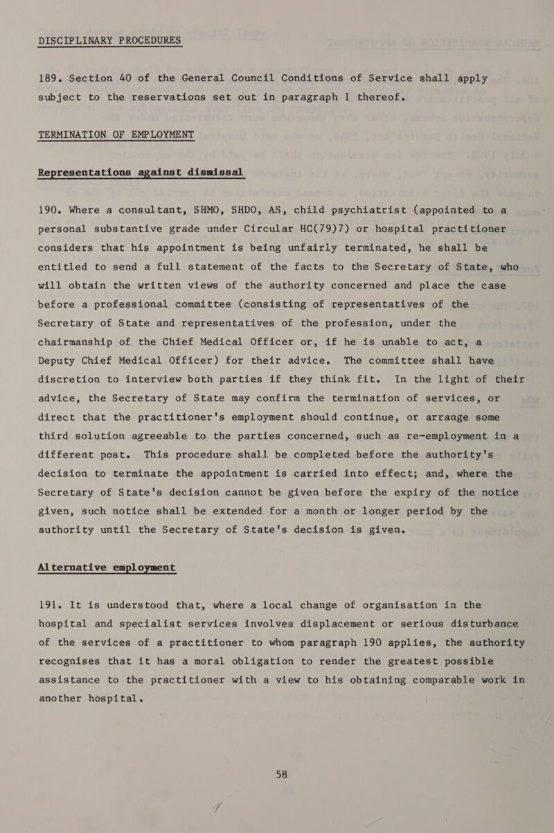 DISCIPLINARY PROCEDURES 189. Section 40 of the General Council Conditions of Service shall apply subject to the reservations set out in paragraph 1 thereof. TERMINATION OF EMPLOYMENT Representations against dismissal 190. Where a consultant, SHMO, SHDO, AS, child psychiatrist (appointed to a personal substantive grade under Circular HC(79)7) or hospital practitioner considers that his appointment is being unfairly terminated, he shall be entitled to send a full statement of the facts to the Secretary of State, who will obtain the written views of the authority concerned and place the case before a professional committee (consisting of representatives of the Secretary of State and representatives of the profession, under the chairmanship of the Chief Medical Officer or, if he is unable to act, a Deputy Chief Medical Officer) for their advice. The committee shall have discretion to interview both parties if they think fit. In the light of their advice, the Secretary of State may confirm the termination of services, or direct that the practitioner's employment should continue, or arrange some third solution agreeable to the parties concerned, such as re-employment in a different post. This procedure shall be completed before the authority's decision to terminate the appointment is carried into effect; and, where the Secretary of State's decision cannot be given before the expiry of the notice given, such notice shall be extended for a month or longer period by the authority until the Secretary of State's decision is given. Alternative empl oyment 191. It is understood that, where a local change of organisation in the hospital and specialist services involves displacement or serious disturbance of the services of a practitioner to whom paragraph 190 applies, the authority recognises that it has a moral obligation to render the greatest possible assistance to the practitioner with a view to his obtaining comparable work in another hospital.