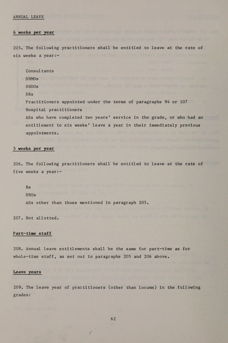 ANNUAL LEAVE 6 weeks per year 205. The following practitioners shall be entitled to leave at the rate of six weeks a year:- Consultants SHMOs SHDOs SRs Practitioners appointed under the terms of paragraphs 94 or 107 Hospital practitioners ASs who have completed two years' service in the grade, or who had an entitlement to six weeks' leave a year in their immediately previous appointments. 5 weeks per year 206. The following practitioners shall be entitled to leave at the rate of five weeks a year:- Rs SHOs ASs other than those mentioned in paragraph 205. 207. Not allotted. Part-time staff 208. Annual leave entitlements shall be the same for part-time as for whole-time staff, as set out in paragraphs 205 and 206 above. Leave years 209. The leave year of practitioners (other than locums) in the following grades: