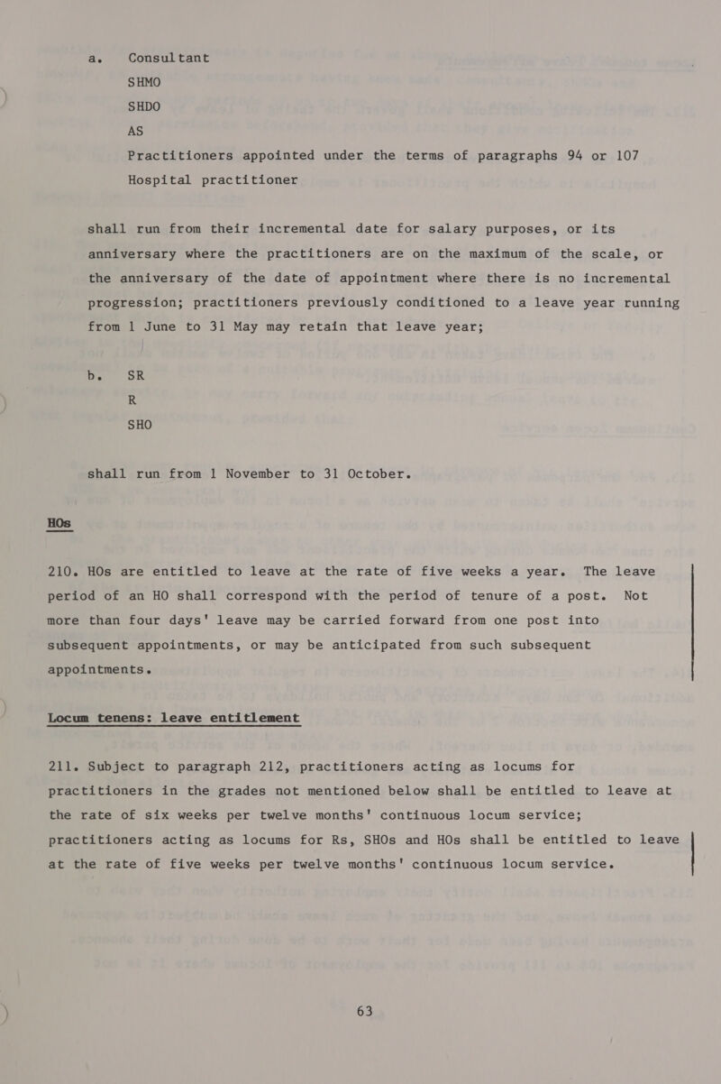 ae Consul tant S HMO SHDO AS Practitioners appointed under the terms of paragraphs 94 or 107 Hospital practitioner shall run from their incremental date for salary purposes, or its anniversary where the practitioners are on the maximum of the scale, or the anniversary of the date of appointment where there is no incremental progression; practitioners previously conditioned to a leave year running from 1 June to 31 May may retain that leave year; De SR R SHO shall run from 1 November to 31 October. HOs are entitled to leave at the rate of five weeks a year. The leave