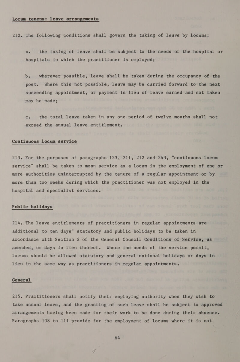 Locum tenens: leave arrangements 212. The following conditions shall govern the taking of leave by locums: ae the taking of leave shall be subject to the needs of the hospital or hospitals in which the practitioner is employed; be wherever possible, leave shall be taken during the occupancy of the post. Where this not possible, leave may be carried forward to the next succeeding appointment, or payment in lieu of leave earned and not taken may be made; Ce the total leave taken in any one period of twelve months shall not exceed the annual leave entitlement. Continuous locum service 213. For the purposes of paragraphs 123, 211, 212 and 243, “continuous locum service” shall be taken to mean service as a locum in the employment of one or more authorities uninterrupted by the tenure of a regular appointment or by more than two weeks during which the practitioner was not employed in the hospital and specialist services. Public holidays 214. The leave entitlements of practitioners in regular appointments are additional to ten days' statutory and public holidays to be taken in accordance with Section 2 of the General Council Conditions of Service, as amended, or days in lieu thereof. Where the needs of the service permit, locums should be allowed statutory and general national holidays or days in lieu in the same way as practitioners in regular appointments. General 215. Practitioners shall notify their employing authority when they wish to take annual leave, and the granting of such leave shall be subject to approved arrangements having been made for their work to be done during their absence. Paragraphs 108 to 111 provide for the employment of locums where it is not