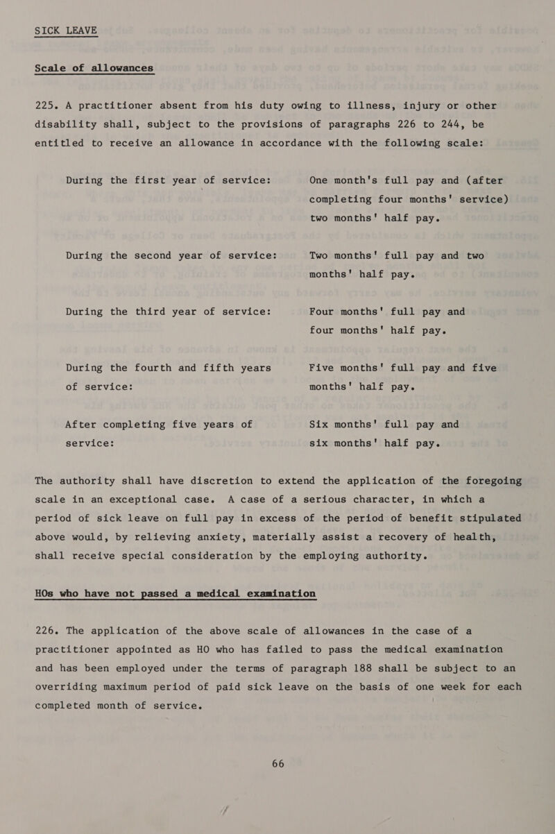 SICK LEAVE Scale of allowances 225. A practitioner absent from his duty owing to illness, injury or other disability shall, subject to the provisions of paragraphs 226 to 244, be entitled to receive an allowance in accordance with the following scale: During the first year of service: One month's full pay and (after completing four months' service) two months' half pay. During the second year of service: Two months' full pay and two months’ half pay. During the third year of service: Four months full pay and four months' half pay. During the fourth and fifth years Five months' full pay and five of service: months' half pay. After completing five years of Six months' full pay and service: six months' half pay. The authority shall have discretion to extend the application of the foregoing scale in an exceptional case. A case of a serious character, in which a period of sick leave on full pay in excess of the period of benefit stipulated above would, by relieving anxiety, materially assist a recovery of health, shall receive special consideration by the employing authority. HOs who have not passed a medical examination 226. The application of the above scale of allowances in the case of a practitioner appointed as HO who has failed to pass the medical examination and has been employed under the terms of paragraph 188 shall be subject to an overriding maximum period of paid sick leave on the basis of one week for each completed month of service.