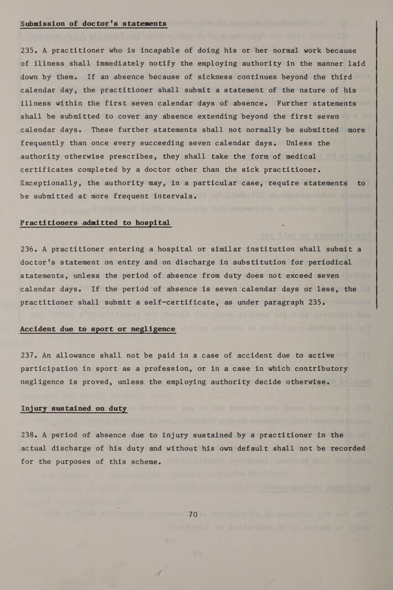 Submission of doctor's statements 235. A practitioner who is incapable of doing his or her normal work because of illness shall immediately notify the employing authority in the manner laid down by them. If an absence because of sickness continues beyond the third calendar day, the practitioner shall submit a statement of the nature of his illness within the first seven calendar days of absence. Further statements shall be submitted to cover any absence extending beyond the first seven calendar days. These further statements shall not normally be submitted more frequently than once every succeeding seven calendar days. Unless the authority otherwise prescribes, they shall take the form of medical certificates completed by a doctor other than the sick practitioner. Exceptionally, the authority may, in a particular case, require statements’ to be submitted at more frequent intervals. Practitioners admitted to hospital 7 236. A practitioner entering a hospital or similar institution shall submit a doctor's statement on entry and on discharge in substitution for periodical statements, unless the period of absence from duty does not exceed seven calendar days. If the period of absence is seven calendar days or less, the practitioner shall submit a self-certificate, as under paragraph 235. Accident due to sport or negligence 237. An allowance shall not be paid in a case of accident due to active participation in sport as a profession, or in a case in which contributory negligence is proved, unless the employing authority decide otherwise. Injury sustained on duty 238. A period of absence due to injury sustained by a practitioner in the actual discharge of his duty and without his own default shall not be recorded for the purposes of this scheme.