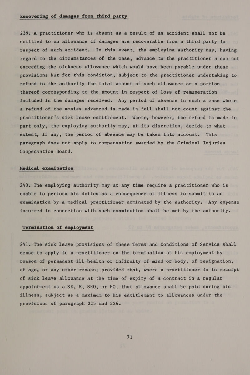 Recovering of damages from third party 239. A practitioner who is absent as a result of an accident shall not be entitled to an allowance if damages are recoverable from a third party in respect of such accident. In this event, the employing authority may, having regard to the circumstances of the case, advance to the practitioner a sum not exceeding the sickness allowance which would have been payable under these provisions but for this condition, subject to the practitioner undertaking to refund to the authority the total amount of such allowance or a portion thereof corresponding to the amount in respect of loss of remuneration included in the damages received. Any period of absence in such a case where a refund of the monies advanced is made in full shall not count against the practitioner's sick leave entitlement. Where, however, the refund is made in part only, the employing authority may, at its discretion, decide to what extent, if any, the period of absence may be taken into account. This paragraph does not apply to compensation awarded by the Criminal Injuries Compensation Board. Medical examination 240. The employing authority may at any time require a practitioner who is unable to perform his duties as a consequence of illness to submit to an examination by a medical practitioner nominated by the authority. Any expense incurred in connection with such examination shall be met by the authority. Termination of empl oyment 241. The sick leave provisions of these Terms and Conditions of Service shall cease to apply to a practitioner on the termination of his employment by reason of permanent ill-health or infirmity of mind or body, of resignation, of age, or any other reason; provided that, where a practitioner is in receipt of sick leave allowance at the time of expiry of a contract in a regular appointment as a SR, R, SHO, or HO, that allowance shall be paid during his illness, subject as a maximum to his entitlement to allowances under the provisions of paragraph 225 and 226.