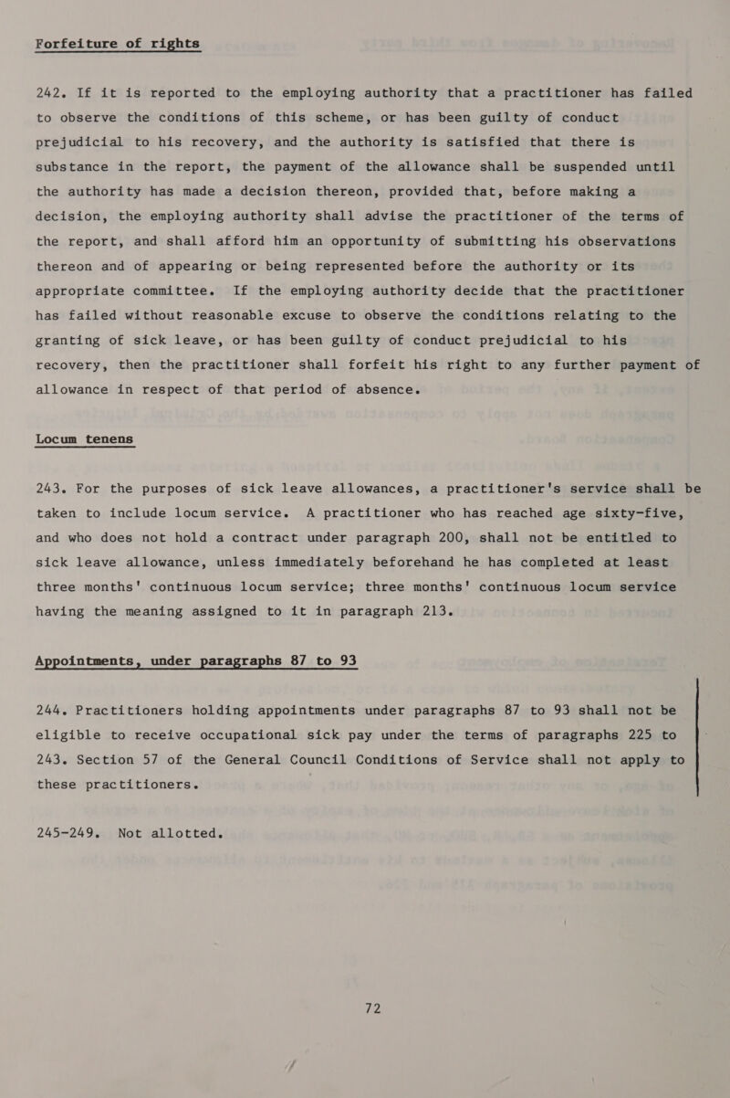 Forfeiture of rights 242. If it is reported to the employing authority that a practitioner has failed to observe the conditions of this scheme, or has been guilty of conduct prejudicial to his recovery, and the authority is satisfied that there is substance in the report, the payment of the allowance shall be suspended until the authority has made a decision thereon, provided that, before making a decision, the employing authority shall advise the practitioner of the terms of the report, and shall afford him an opportunity of submitting his observations thereon and of appearing or being represented before the authority or its appropriate committee. If the employing authority decide that the practitioner has failed without reasonable excuse to observe the conditions relating to the granting of sick leave, or has been guilty of conduct prejudicial to his recovery, then the practitioner shall forfeit his right to any further payment of allowance in respect of that period of absence. Locum tenens 243. For the purposes of sick leave allowances, a practitioner's service shall be taken to include locum service. A practitioner who has reached age sixty-five, and who does not hold a contract under paragraph 200, shall not be entitled to sick leave allowance, unless immediately beforehand he has completed at least three months' continuous locum service; three months' continuous locum service having the meaning assigned to it in paragraph 213. Appointments, under paragraphs 87 to 93 244. Practitioners holding appointments under paragraphs 87 to 93 shall not be eligible to receive occupational sick pay under the terms of paragraphs 225 to 243. Section 5/7 of the General Council Conditions of Service shall not apply to these practitioners. 245-249. Not allotted.