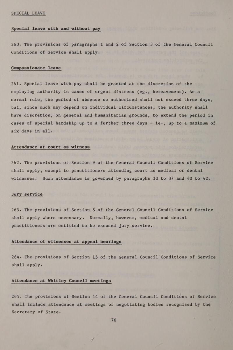 SPECIAL LEAVE Special leave with and without pay 260. The provisions of paragraphs 1 and 2 of Section 3 of the General Council Conditions of Service shall apply. Compassionate leave 261. Special leave with pay shall be granted at the discretion of the employing authority in cases of urgent distress (eg-, bereavement). As a normal rule, the period of absence so authorised shall not exceed three days, but, since much may depend on individual circumstances, the authority shall have discretion, on general and humanitarian grounds, to extend the period in cases of special hardship up to a further three days - ie., up to a maximum of six days in all. Attendance at court as witness 262. The provisions of Section 9 of the General Council Conditions of Service shall apply, except to practitioners attending court as medical or dental witnesses. Such attendance is governed by paragraphs 30 to 37 and 40 to 42. Jury service 263. The provisions of Section 8 of the General Council Conditions of Service shall apply where necessary. Normally, however, medical and dental practitioners are entitled to be excused jury service. Attendance of witnesses at appeal hearings 264. The provisions of Section 15 of the General Council Conditions of Service shall apply. Attendance at Whitley Council meetings 265. The provisions of Section 14 of the General Council Conditions of Service shall include attendance at meetings of negotiating bodies recognised by the Secretary of State.