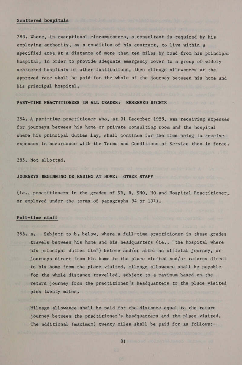 Scattered hospitals 283. Where, in exceptional circumstances, a consultant is required by his employing authority, as a condition of his contract, to live within a specified area at a distance of more than ten miles by road from his principal hospital, in order to provide adequate emergency cover to a group of widely scattered hospitals or other institutions, then mileage allowances at the approved rate shall be paid for the whole of the journey between his home and his principal hospital. PART-TIME PRACTITIONERS IN ALL GRADES: RESERVED RIGHTS 284. A part-time practitioner who, at 31 December 1959, was receiving expenses for journeys between his home or private consulting room and the hospital where his principal duties lay, shall continue for the time being to receive expenses in accordance with the Terms and Conditions of Service then in force. 285. Not allotted. JOURNEYS BEGINNING OR ENDING AT HOME: OTHER STAFF (ie., practitioners in the grades of SR, R, SHO, HO and Hospital Practitioner, or employed under the terms of paragraphs 94 or 107). Full-time staff 286. a. Subject to b. below, where a full-time practitioner in these grades travels between his home and his headquarters (ie., the hospital where his principal duties lie) before and/or after an official journey, or journeys direct from his home to the place visited and/or returns direct to his home from the place visited, mileage allowance shall be payable for the whole distance travelled, subject to a maximum based on the return journey from the practitioner's headquarters to the place visited plus twenty miles. Mileage allowance shall be paid for the distance equal to the return journey between the practitioner's headquarters and the place visited. The additional (maximum) twenty miles shall be paid for as follows:-