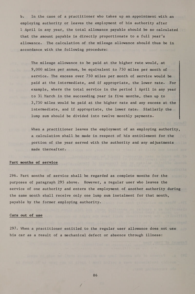 b. In the case of a practitioner who takes up an appointment with an employing authority or leaves the employment of his authority after 1 April in any year, the total allowance payable should be so calculated that the amount payable is directly proportionate to a full year's allowance. The calculation of the mileage allowance should thus be in accordance with the following procedure: The mileage allowance to be paid at the higher rate would, at 9,000 miles per annum, be equivalent to 750 miles per month of service. The excess over 750 miles per month of service would be paid at the intermediate, and if appropriate, the lower rate. For example, where the total service in the period 1 April in any year to 31 March in the succeeding year is five months, then up to 3,750 miles would be paid at the higher rate and any excess at the intermediate, and if appropriate, the lower rate. Similarly the lump sum should be divided into twelve monthly payments. When a practitioner leaves the employment of an employing authority, a calculation shall be made in respect of his entitlement for the portion of the year served with the authority and any adjustments made thereafter. Part months of service 296. Part months of service shall be regarded as complete months for the purposes of paragraph 295 above. However, a regular user who leaves the service of one authority and enters the employment of another authority during the same month shall receive only one lump sum instalment for that month, payable by the former employing authority. Cars out of use 297. When a practitioner entitled to the regular user allowance does not use his car as a result of a mechanical defect or absence through illness: