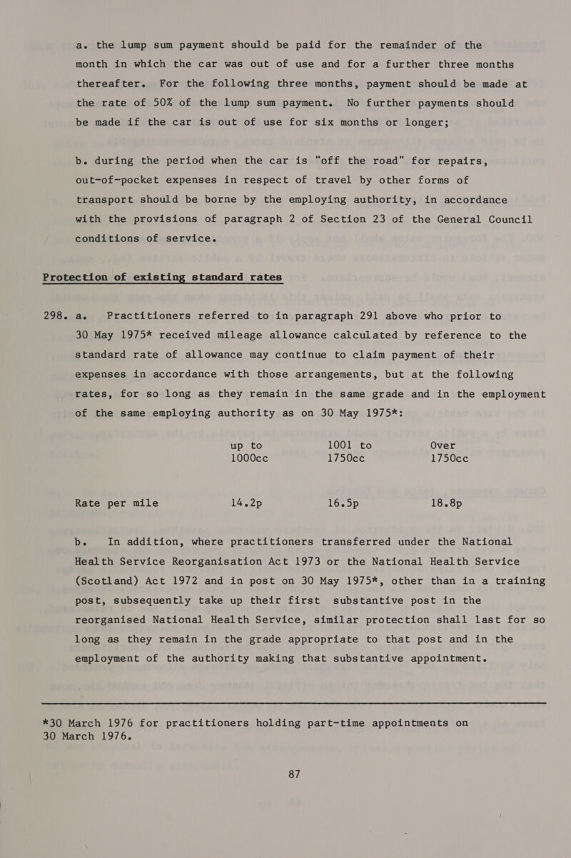 a. the lump sum payment should be paid for the remainder of the month in which the car was out of use and for a further three months thereafter. For the following three months, payment should be made at the rate of 50% of the lump sum payment. No further payments should be made if the car is out of use for six months or longer; b. during the period when the car is “off the road for repairs, out-of-pocket expenses in respect of travel by other forms of transport should be borne by the employing authority, in accordance with the provisions of paragraph 2 of Section 23 of the General Council conditions of service. 298. ae Practitioners referred to in paragraph 291 above who prior to 30 May 1975* received mileage allowance calculated by reference to the standard rate of allowance may continue to claim payment of their expenses in accordance with those arrangements, but at the following rates, for so long as they remain in the same grade and in the employment of the same employing authority as on 30 May 1975*: up to 1001 to Over 1000cc 1750cce 1750cc Rate per mile 14.2p 16.5p 18.8p b. In addition, where practitioners transferred under the National Health Service Reorganisation Act 1973 or the National Health Service (Scotland) Act 1972 and in post on 30 May 1975*, other than in a training post, subsequently take up their first substantive post in the reorganised National Health Service, similar protection shall last for so long as they remain in the grade appropriate to that post and in the employment of the authority making that substantive appointment. 