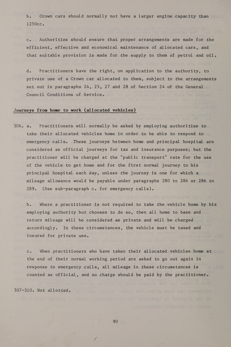 be Crown cars should normally not have a larger engine capacity than 1250cc. Ce Authorities should ensure that proper arrangements are made for the efficient, effective and economical maintenance of allocated cars, and that suitable provision is made for the supply to them of petrol and oil. d\ Practitioners have the right, on application to the authority, to private use of a Crown car allocated to them, subject to the arrangements set out in paragraphs 24, 25, 27 and 28 of Section 24 of the General Council Conditions of Service. Journeys from home to work (allocated vehicles) 306. a. Practitioners will normally be asked by employing authorities to take their allocated vehicles home in order to be able to respond to emergency calls. These journeys between home and principal hospital are considered as official journeys for tax and insurance purposes; but the practitioner will be charged at the “public transport” rate for the use of the vehicle to get home and for the first normal journey to his principal hospital each day, unless the journey is one for which a mileage allowance would be payable under paragraphs 280 to 284 or 286 to 289. (See sub-paragraph c. for emergency calls). De Where a practitioner is not required to take the vehicle home by his employing authority but chooses to do so, then all home to base and return mileage will be considered as private and will be charged accordingly. In these circumstances, the vehicle must be taxed and insured for private use. Co When practitioners who have taken their allocated vehicles home at the end of their normal working period are asked to go out again in response to emergency calls, all mileage in these circumstances is counted as official, and no charge should be paid by the practitioner. 307-310. Not allotted.