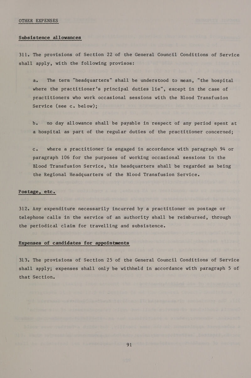 OTHER EXPENSES Subsistence allowances 311. The provisions of Section 22 of the General Council Conditions of Service shall apply, with the following provisos: ae The term “headquarters” shall be understood to mean, the hospital where the practitioner's principal duties lie, except in the case of practitioners who work occasional sessions with the Blood Transfusion Service (see c. below); b. no day allowance shall be payable in respect of any period spent at a hospital as part of the regular duties of the practitioner concerned; cs where a practitioner is engaged in accordance with paragraph 94 or paragraph 106 for the purposes of working occasional sessions in the Blood Transfusion Service, his headquarters shall be regarded as being the Regional Headquarters of the Blood Transfusion Service. Pos tage, etc. 312. Any expenditure necessarily incurred by a practitioner on postage or telephone calls in the service of an authority shall be reimbursed, through the periodical claim for travelling and subsistence. Expenses of candidates for appointments 313. The provisions of Section 25 of the General Council Conditions of Service shall apply; expenses shall only be withheld in accordance with paragraph 5 of that Section. ot