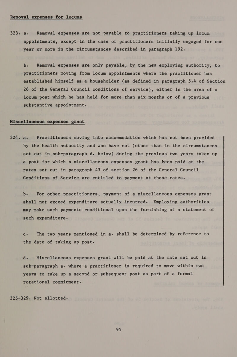 Removal expenses for locums 323. a. Removal expenses are not payable to practitioners taking up locum appointments, except in the case of practitioners initially engaged for one year or more in the circumstances described in paragraph 192. b. Removal expenses are only payable, by the new employing authority, to practitioners moving from locum appointments where the practitioner has established himself as a householder (as defined in paragraph 5.4 of Section 26 of the General Council conditions of service), either in the area of a locum post which he has held for more than six months or of a previous substantive appointment. Miscellaneous expenses grant 324. a. Practitioners moving into accommodation which has not been provided by the health authority and who have not (other than in the circumstances set out in sub-paragraph d. below) during the previous two years taken up a post for which a miscellaneous expenses grant has been paid at the rates set out in paragraph 43 of section 26 of the General Council Conditions of Service are entitled to payment at those rates. b. For other practitioners, payment of a miscellaneous expenses grant shall not exceed expenditure actually incurred. Employing authorities may make such payments conditional upon the furnishing of a statement of such expenditure. Ce The two years mentioned in a- shall be determined by reference to the date of taking up post. d. Miscellaneous expenses grant will be paid at the rate set out in sub-paragraph a. where a practitioner is required to move within two years to take up a second or subsequent post as part of a formal rotational commitment. 325-329. Not allotted.