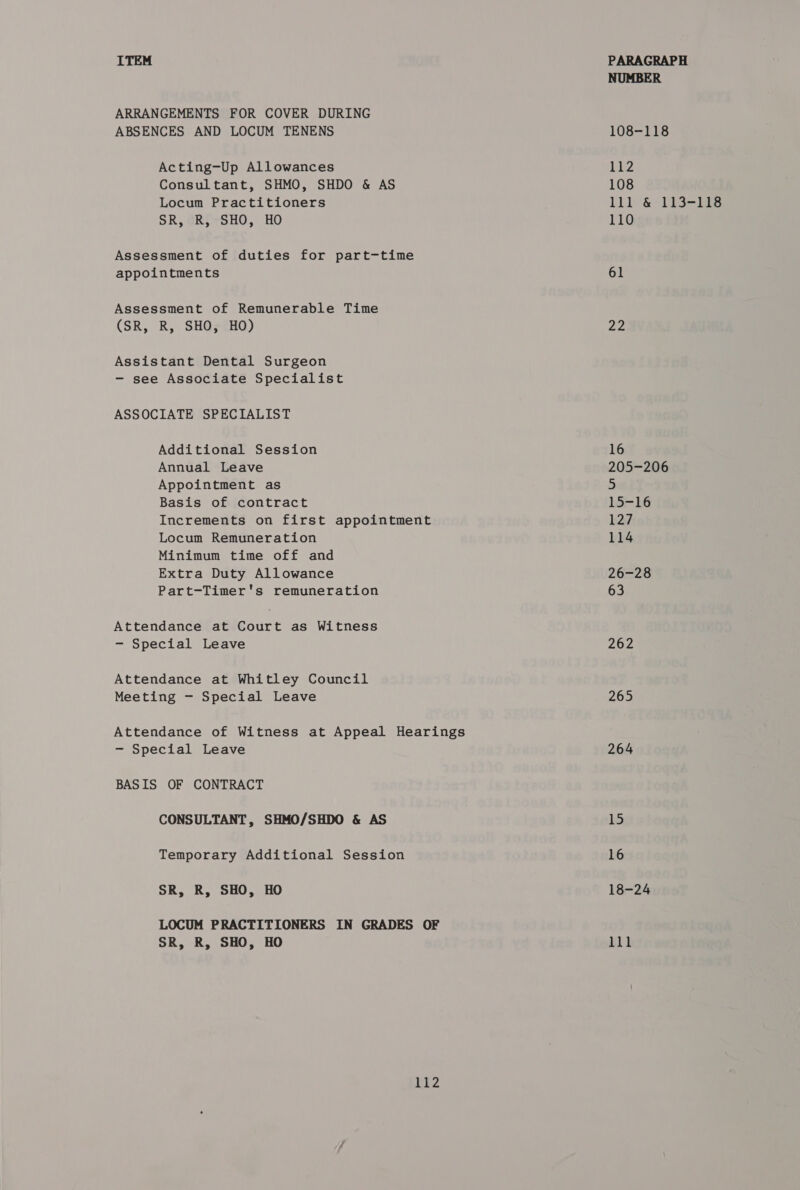 ARRANGEMENTS FOR COVER DURING ABSENCES AND LOCUM TENENS Acting-Up Allowances Consultant, SHMO, SHDO &amp; AS Locum Practitioners SR, R, SHO, HO Assessment of duties for part-time appointments Assessment of Remunerable Time (SR, R, SHO, HO) Assistant Dental Surgeon - see Associate Specialist ASSOCIATE SPECIALIST Additional Session Annual Leave Appointment as Basis of contract Increments on first appointment Locum Remuneration Minimum time off and Extra Duty Allowance Part-Timer's remuneration Attendance at Court as Witness - Special Leave Attendance at Whitley Council Meeting - Special Leave Attendance of Witness at Appeal Hearings - Special Leave BASIS OF CONTRACT CONSULTANT, SHMO/SHDO &amp; AS Temporary Additional Session SR, R, SHO, HO LOCUM PRACTITIONERS IN GRADES OF SR, R, SHO, HO 112 NUMBER 108-118 US 4 108 lil &amp; 113-Me 110 61 22 16 205-206 3 15-16 2:7 114 26-28 63 262 265 264 15 16 18-24 lll